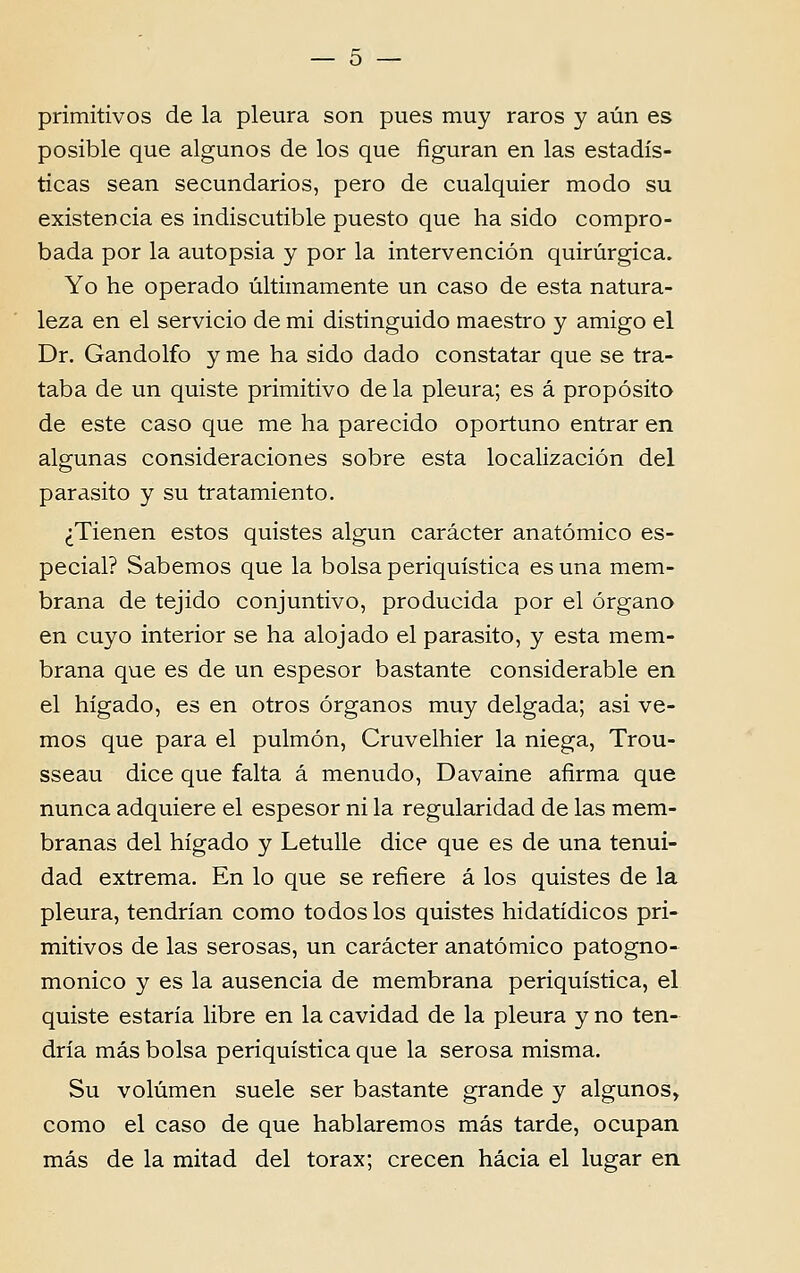 primitivos de la pleura son pues muy raros y aún es posible que algunos de los que figuran en las estadís- ticas sean secundários, pêro de cualquier modo su existência es indiscutible puesto que ha sido compro- bada por la autopsia y por la intervención quirúrgica. Yo he operado ultimamente un caso de esta natura- leza en el servicio de mi distinguido maestro y amigo el Dr. Gandolfo y me ha sido dado constatar que se tra- taba de un quiste primitivo de la pleura; es á propósito de este caso que me ha parecido oportuno entrar en algunas consideraciones sobre esta localización dei parasito y su tratamiento. ^Tienen estos quistes algun carácter anatómico es- pecial? Sabemos que la bolsa periquística es una mem- brana de tejido conjuntivo, producida por el órgano en cuyo interior se ha alojado el parasito, y esta mem- brana que es de un espesor bastante considerable en el hígado, es en otros órganos muy delgada; asi ve- mos que para el pulmón, Cruvelhier la niega, Trou- sseau dice que falta á menudo, Davaine afirma que nunca adquiere el espesor ni la regularidad de las mem- branas dei hígado y Letulle dice que es de una tenui- dad extrema. En lo que se reíiere á los quistes de la pleura, tendrían como todos los quistes hidatídicos pri- mitivos de las serosas, un carácter anatómico patogno- monico y es la ausência de membrana periquística, el quiste estaria libre en la cavidad de la pleura y no ten- dría más bolsa periquística que la serosa misma. Su volúmen suele ser bastante grande y algunos, como el caso de que hablaremos más tarde, ocupan más de la mitad dei tórax; crecen hácia el lugar en