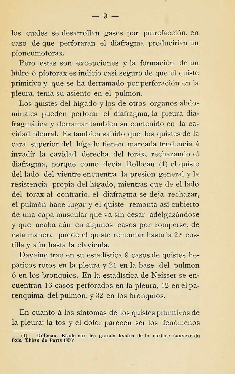 los cuales se desarrollan gases por putrefacción, en caso de que perforaran el diafragma producirían un pioneumotorax. Pêro estas son excepciones y la formación de un hídro ó piotorax es indicio casi seguro de que el quiste primitivo y que se ha derramado por perforación en la pleura, tenía su asiento en el pulmón. Los quistes dei hígado y los de otros órganos abdo- minales pueden perforar el diafragma, la pleura dia- fragmática y derramar tambien su contenido en la ca- vidad pleural. Es tambien sabido que los quistes de la cara superior dei hígado tienen marcada tendência á invadir la cavidad derecha dei toráx, rechazando el diafragma, porque como decía Dolbeau (1) el quiste dei lado dei vientre encuentra la presión general y la resistência propia dei hígado, mientras que de el lado dei tórax ai contrario, el diafragma se deja rechazar, el pulmón hace lugar y el quiste remonta así cubierto de una capa muscular que va sin césar adelgazándose y que acaba aún en algunos casos por romperse, de esta manera puede el quiste remontar hasta la 2.^ cos- tilla y aún hasta la clavícula. Davaine trae en su estadística 9 casos de quistes he- páticos rotos en la pleura y 21 en la base dei pulmón ó en los brônquios. En la estadística de Neisser se en- cuentran 16 casos perforados en la pleura, 12 enelpa- renquima dei pulmón, y 32 en los brônquios. En cuanto á los sintomas de los quistes primitivos de la pleura: la tos y el dolor pareceu ser los fenómenos (1) Dolbeau. Etude sur les grands kystes de la suríace convexe du f oie. Thèse de Paris 1856-