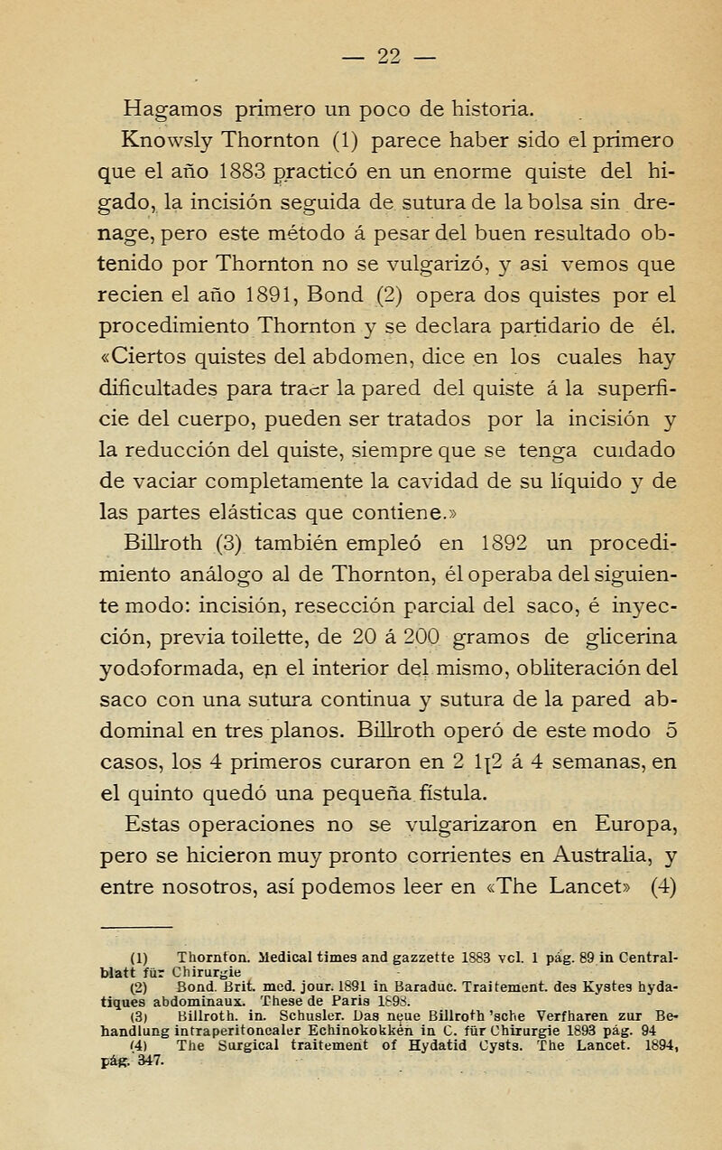 Hagamos prímero un poço de historia. Knowsly Thornton (1) parece haber sido el prímero que el ano 1883 practicó en. un enorme quiste dei hi- gado, la incisión seguida de sutura de la bolsa sin dre- nage, pêro este método á pesar dei buen resultado ob- tenido por Thornton no se vulgarizo, y asi vemos que recien el ano 1891, Bond (2) opera dos quistes por el procedimiento Thornton y se declara partidário de él. «Ciertos quistes dei abdómen, dice en los cuales hay diíicultades para tracr la pared dei quiste á la superfí- cie dei cuerpo, pueden ser tratados por la incisión y la reducción dei quiste, siempre que se tenga cuidado de vaciar completamente la cavidad de su líquido y de las partes elásticas que contiene.» Billroth (3) también empleó en 1892 un procedi- miento análogo ai de Thornton, él operaba dei siguien- te modo: incisión, resección parcial dei saco, é in3'ec- ción, previa toilette, de 20 á 200 gramos de glicerina yodoformada, eji el interior dei mismo, obliteración dei saco con una sutura continua y sutura de la pared ab- dominal en três planos. Billroth opero de este modo 5 casos, los 4 primeros curaron en 2 1{2 á 4 semanas, en el quinto quedo una pequena fístula. Estas operaciones no se vulgarizaron en Europa, pêro se hicieron muy pronto corrientes en Austrália, y entre nosotros, asi podemos leer en «The Lancet» (4) (1) Thornton. Medicai times and gazzette 1883 vcl. 1 pág. 89 in Central- blatt fíir Chirur^ie (2) Bond. Brit. med. jour. 1891 in Baraduc. Traitement. des Kystes hyda- tiques abdominaux. These de Paris l&9rf. (3) Biilroth. in. Schusler. Das neue Billroth 'sche Verfharen zur Be- handlung intraperitonoaler Echinokokkén in C. fiir Chirurgie 1893 pág. 94 í4) The Sorgical traitement of Hydatid Cyats. The Lancet. 1894, páK.347.