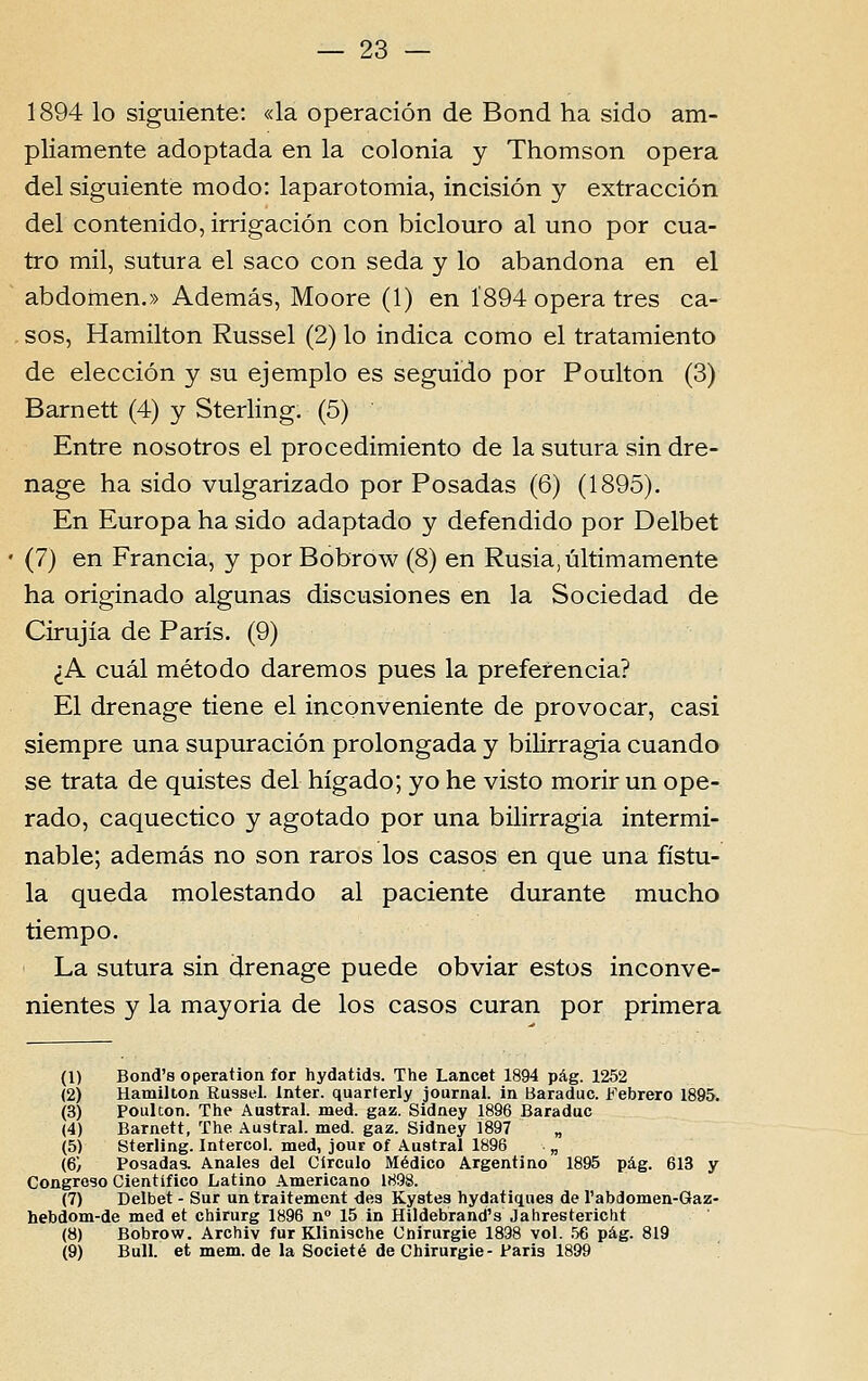 1894 lo siguiente: «la operación de Bond ha sido am- pliamente adoptada en la colónia y Thomson opera dei siguiente modo: laparotomia, incisión y extracción dei contenido, irrigación con biclouro ai uno por cua- tro mil, sutura el saco con seda y lo abandona en el abdómen.» Además, Moore (1) en Í894 opera três ca- sos, Hamilton Russel (2) lo indica como el tratamiento de elección y su ejemplo es seguido por Poulton (3) Barnett (4) y Sterling. (5) Entre nosotros el procedimiento de la sutura sin dre- nage ha sido vulgarizado por Posadas (6) (1895). En Europa ha sido adaptado y defendido por Delbet (7) en Francia, y por Bobrow (8) en Rusia, ultimamente ha originado algunas discusiones en la Sociedad de Cirujía de Paris. (9) ^A cuál método daremos pues la preferencia? El drenage tiene el inconveniente de provocar, casi siempre una supuración prolongada y bilirragia cuando se trata de quistes dei hígado; yo he visto morir un ope- rado, caquectico y agotado por una bilirragia intermi- nable; además no son raros los casos en que una fístu- la queda molestando ai paciente durante mucho tiempo. La sutura sin drenage puede obviar estos inconve- nientes y la mayoria de los casos curan por primera (1) Bond'8 operation for hydatids. The Lancet 1894 pág. 1252 (2) Hamilton Russel. Inter, quarterly journal. in Baraduc. Febrero 1895. (3) Poulton. The Austral, med. gaz. Sidney 1896 Baraduc (4) Barnett, The Austral, med. gaz. Sidney 1897 „ (5) Sterling. Intercol. med, jour of Austral 1896 „ (6) Posadas. Anales dei Círculo Médico Argentino 1895 pág. 613 y Congroso Científico Latino Americano 1898. (7) Delbet - Sur un traitement des Kystes hydatiques de l'abdomen-Gaz- hebdom-de med et chirurg 1896 n» 15 in Hildebrand'3 Jahrestericht (8) Bobrow. Archiv fur Klinische Cnirurgie 1898 vol. 56 pág. 819 (9) Buli. et mem. de la Societé de Chirurgie- Paris 1899