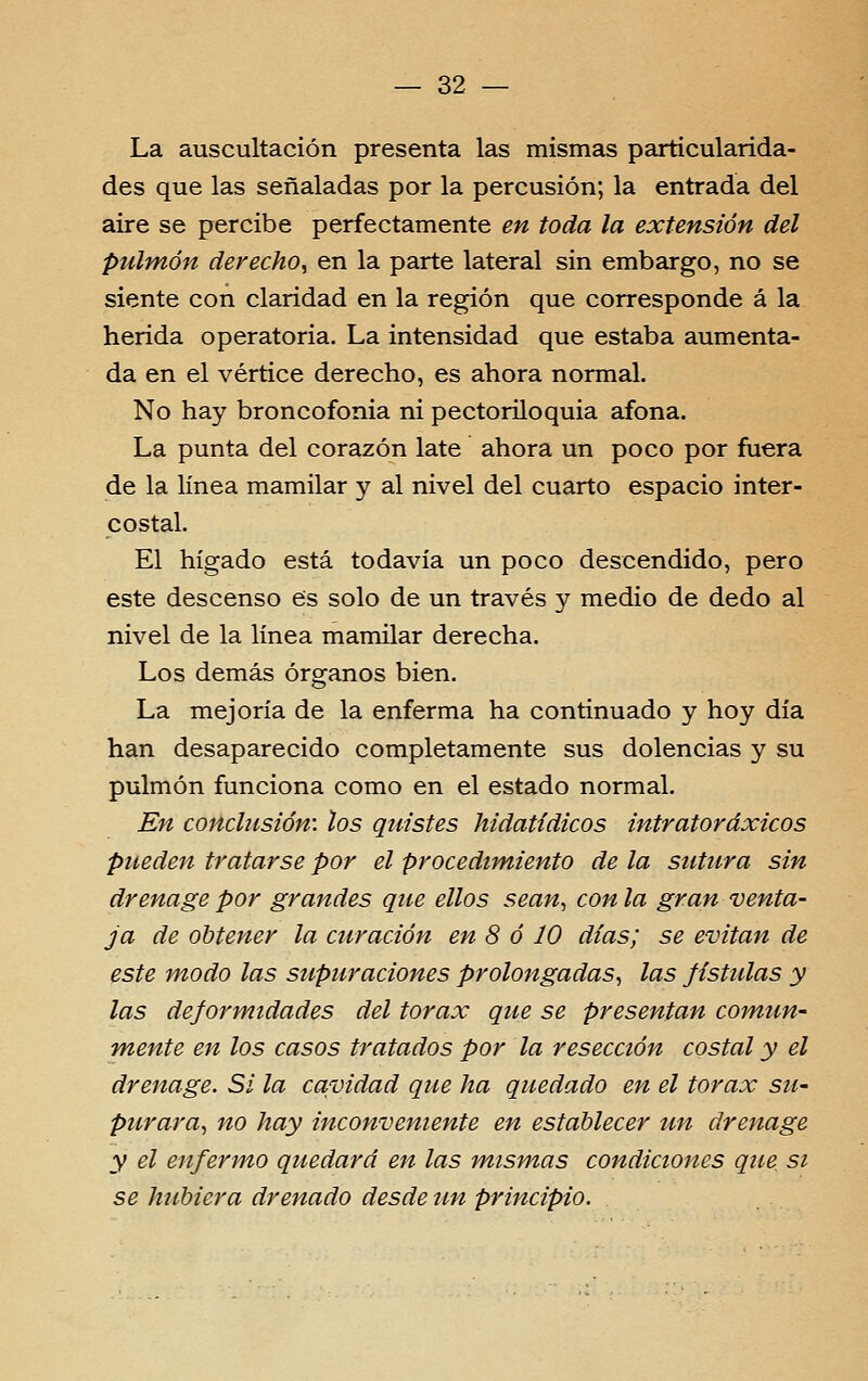 — 32 — La auscultación presenta las mismas particularida- des que las senaladas por la percusión; la entrada dei aire se percibe perfectamente en toda la extensiôn dei pulmôn derecho^ en la parte lateral sin embargo, no se siente con clarídad en la región que corresponde á la herida operatória. La intensidad que estaba aumenta- da en el vértice derecho, es ahora normal. No hay broncofonia ni pectoriloquia afona. La punta dei corazón late ahora un poço por fuera de la línea mamilar y ai nivel dei cuarto espacio inter- costal. El hígado está todavia un poço descendido, pêro este descenso es solo de un través y médio de dedo ai nivel de la línea mamilar derecha. Los demás órganos bien. La mejoría de la enferma ha continuado y hoy dia han desaparecido completamente sus dolências y su pulmón funciona como en el estado normal. En conclusión: los quistes hidatídicos intratoráxicos pueden tratarse por el procedtmiento de la sutura sin drenage por grandes que ellos sean, con la gran venta- ja de ohtener la airación en 8 ó 10 dias; se evitan de este modo las supuraciones prolongadas^ las fistulas y las deformidades dei tórax que se presentan comun- Tfiente en los casos tratados por la resecctôn costal y el drenage. Si la cavidad que ha quedado en el tórax sU' pttrara, no hay inconveniente en estahlecer un drenage y el enfermo quedará en las mismas condiciones que si se hubiera drenado desde un principio.