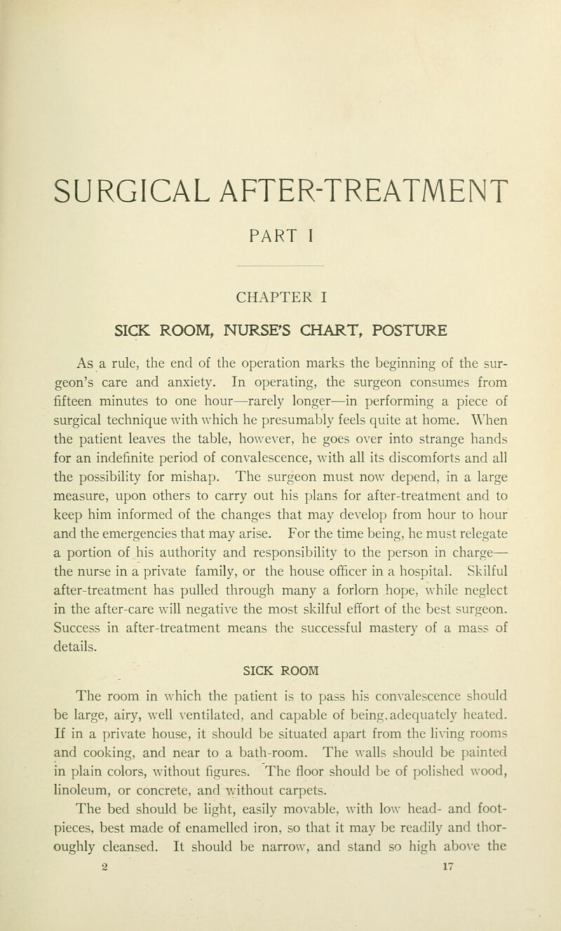 SURGICAL AFTER-TREATMENT PART I CHAPTER I SICK ROOM, NURSE'S CHART, POSTURE As a rule, the end of the operation marks the beginning of the sur- geon's care and anxiety. In operating, the surgeon consumes from fifteen minutes to one hour—rarely longer—in performing a piece of surgical technique with which he presumably feels quite at home. When the patient leaves the table, however, he goes over into strange hands for an indefinite period of convalescence, with all its discomforts and all the possibility for mishap. The surgeon must now depend, in a large measure, upon others to carry out his plans for after-treatment and to keep him informed of the changes that may develop from hour to hour and the emergencies that may arise. For the time being, he must relegate a portion of his authority and responsibility to the person in charge— the nurse in a private family, or the house officer in a hospital. Skilful after-treatment has pulled through many a forlorn hope, while neglect in the after-care will negative the most skilful effort of the best surgeon. Success in after-treatment means the successful mastery of a mass of details. SICK ROOM The room in which the patient is to pass his convalescence should be large, airy, well ventilated, and capable of being, adequately heated. If in a private house, it should be situated apart from the living rooms and cooking, and near to a bath-room. The walls should be painted in plain colors, without figures. The floor should be of polished wood, linoleum, or concrete, and without carpets. The bed should be light, easily movable, w^ith low head- and foot- pieces, best made of enamelled iron, so that it may be readily and thor- oughly cleansed. It should be narrow, and stand so high above the