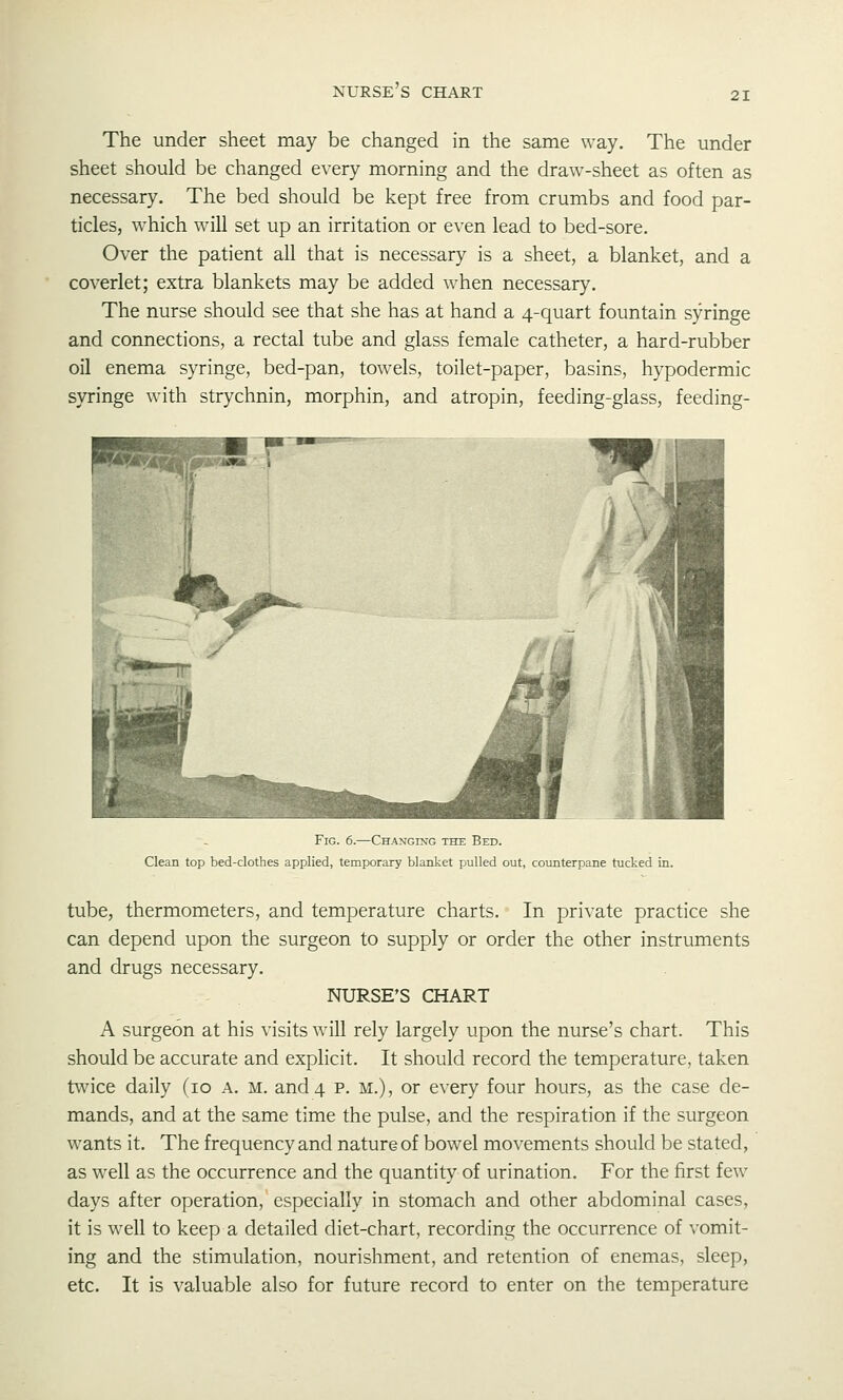 nurse's chart 21 The under sheet may be changed in the same way. The under sheet should be changed every morning and the draw-sheet as often as necessary. The bed should be kept free from crumbs and food par- ticles, w^hich will set up an irritation or even lead to bed-sore. Over the patient all that is necessary is a sheet, a blanket, and a coverlet; extra blankets may be added when necessary. The nurse should see that she has at hand a 4-quart fountain syringe and connections, a rectal tube and glass female catheter, a hard-rubber oil enema syringe, bed-pan, towels, toilet-paper, basins, hypodermic syringe with strychnin, morphin, and atropin, feeding-glass, feeding- FiG. 6.—Changing the Bed. Clean top bed-clothes applied, temporary blanket pulled out, counterpane tucked in. tube, thermometers, and temperature charts. In private practice she can depend upon the surgeon to supply or order the other instruments and drugs necessary. NURSE'S CHART A surgeon at his visits will rely largely upon the nurse's chart. This should be accurate and explicit. It should record the temperature, taken twice daily (10 a. m. and 4 p. m.), or every four hours, as the case de- mands, and at the same time the pulse, and the respiration if the surgeon wants it. The frequency and nature of bowel movements should be stated, as well as the occurrence and the quantity of urination. For the first few days after operation, especially in stomach and other abdominal cases, it is well to keep a detailed diet-chart, recording the occurrence of vomit- ing and the stimulation, nourishment, and retention of enemas, sleep, etc. It is valuable also for future record to enter on the temperature