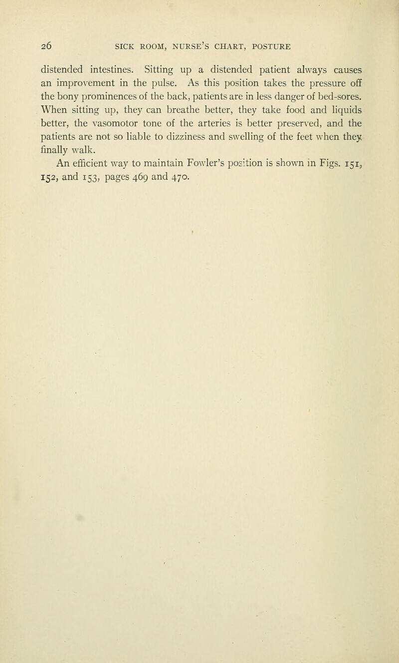 distended intestines. Sitting up a distended patient always causes an impro^'ement in the pulse. As this position takes the pressure o£f the bony prominences of the back, patients are in less danger of bed-sores. When sitting up, they can breathe better, they take food and liquids better, the vasomotor tone of the arteries is better preserved, and the patients are not so liable to dizziness and swelling of the feet when they finally walk. An efficient way to maintain Fowler's position is shown m Figs. 151, 152, and 153, pages 469 and 470.