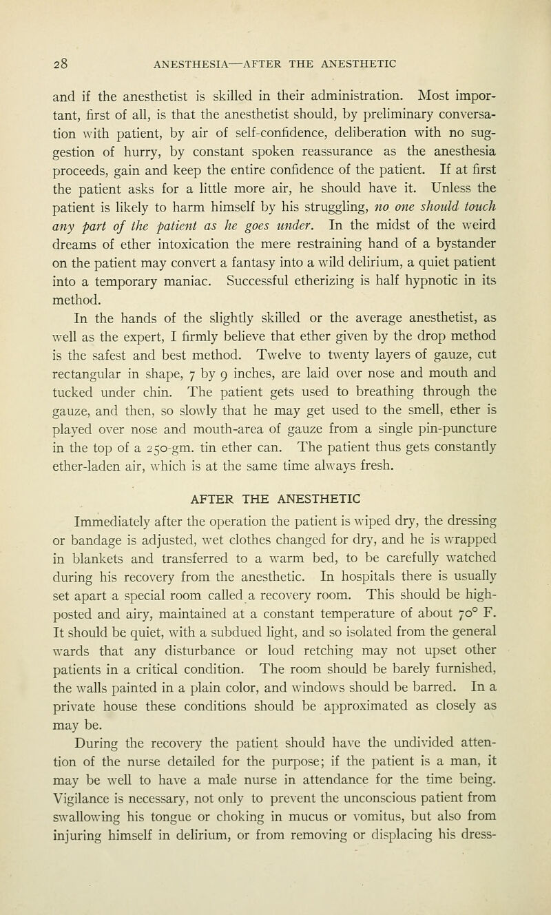 and if the anesthetist is skilled in their administration. Most impor- tant, first of all, is that the anesthetist should, by preliminary conversa- tion with patient, by air of self-confidence, deliberation with no sug- gestion of hurry, by constant spoken reassurance as the anesthesia proceeds, gain and keep the entire confidence of the patient. If at first the patient asks for a little more air, he should have it. Unless the patient is likely to harm himself by his struggling, no one should touch any part of the patient as he goes under. In the midst of the weird dreams of ether intoxication the mere restraining hand of a bystander on the patient may convert a fantasy into a wild delirium, a quiet patient into a temporary maniac. Successful etherizing is half hypnotic in its method. In the hands of the slightly skilled or the average anesthetist, as well as the expert, I firmly believe that ether given by the drop method is the safest and best method. Twelve to twenty layers of gauze, cut rectangular in shape, 7 by 9 inches, are laid over nose and mouth and tucked under chin. The patient gets used to breathing through the gauze, and then, so slowly that he may get used to the smell, ether is played over nose and mouth-area of gauze from a single pin-puncture in the top of a 250-gm. tin ether can. The patient thus gets constantly ether-laden air, which is at the same time always fresh. AFTER THE ANESTHETIC Immediately after the operation the patient is wiped dry, the dressing or bandage is adjusted, wet clothes changed for dry, and he is wrapped in blankets and transferred to a warm bed, to be carefully watched during his recovery from the anesthetic. In hospitals there is usually set apart a special room called a recovery room. This should be high- posted and airy, maintained at a constant temperature of about 70° F. It should be quiet, with a subdued light, and so isolated from the general wards that any disturbance or loud retching may not upset other patients in a critical condition. The room should be barely furnished, the walls painted in a plain color, and windows should be barred. In a private house these conditions should be approximated as closely as may be. During the recovery the patient should have the undivided atten- tion of the nurse detailed for the purpose; if the patient is a man, it may be well to have a male nurse in attendance for the time being. Vigilance is necessary, not only to prevent the unconscious patient from swallowing his tongue or choking in mucus or vomitus, but also from injuring himself in delirium, or from removing or displacing his dress-