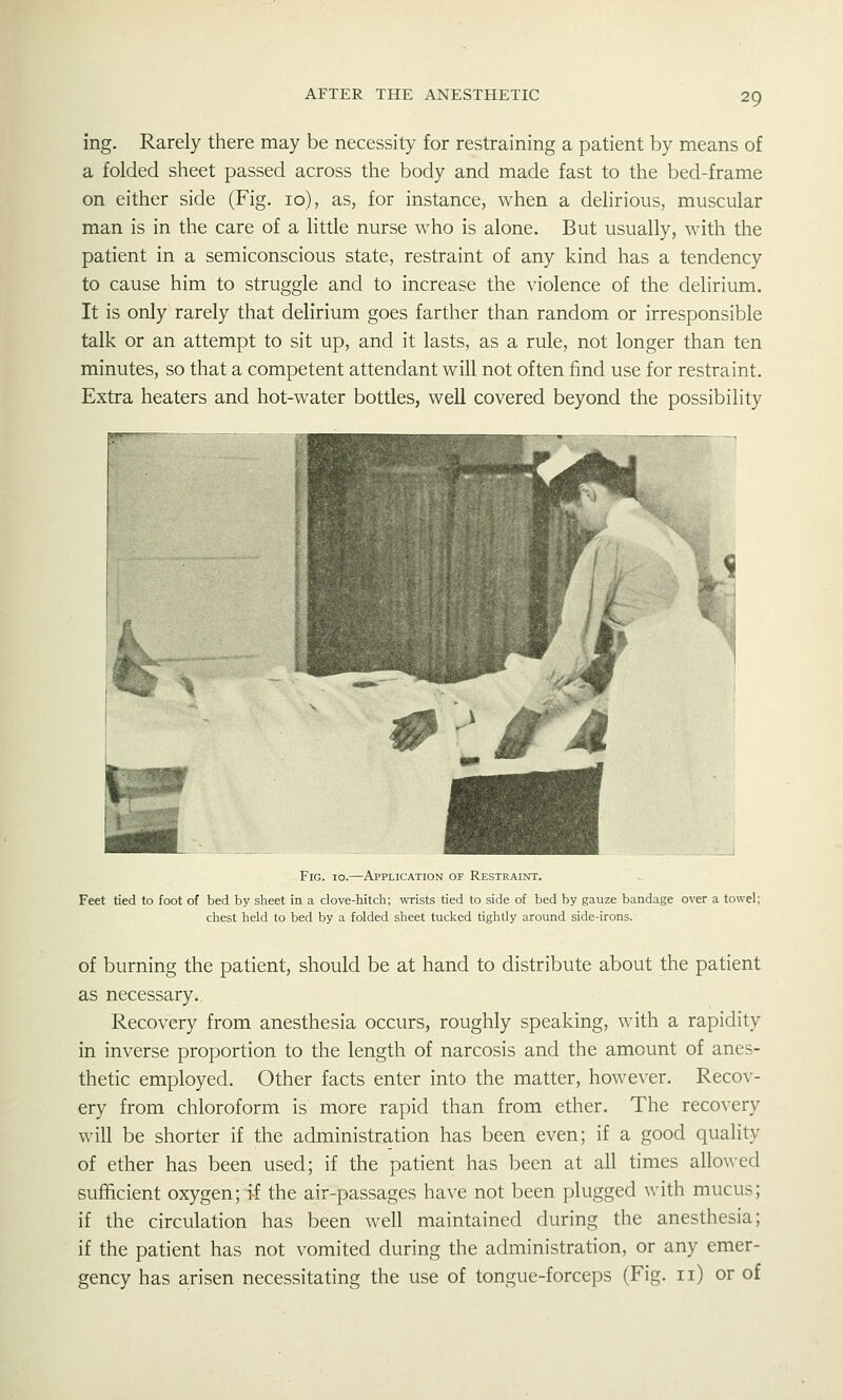 ing. Rarely there may be necessity for restraining a patient by means of a folded sheet passed across the body and made fast to the bed-frame on either side (Fig. 10), as, for instance, when a delirious, muscular man is in the care of a little nurse who is alone. But usually, with the patient in a semiconscious state, restraint of any kind has a tendency to cause him to struggle and to increase the violence of the delirium. It is only rarely that delirium goes farther than random or irresponsible talk or an attempt to sit up, and it lasts, as a rule, not longer than ten minutes, so that a competent attendant will not often find use for restraint. Extra heaters and hot-water bottles, well covered beyond the possibility Fig. io.—Application of Restraint. Feet tied to foot of bed by sheet in a clove-hitch; wrists tied to side of bed by gauze bandage over a towel; chest held to bed by a folded sheet tucked tightly around side-irons. of burning the patient, should be at hand to distribute about the patient as necessary. Recovery from anesthesia occurs, roughly speaking, with a rapidity in inverse proportion to the length of narcosis and the amount of anes- thetic employed. Other facts enter into the matter, however. Recov- ery from chloroform is more rapid than from ether. The reco^•ery will be shorter if the administration has been even; if a good quality of ether has been used; if the patient has been at all times allowed sufficient oxygen; if the air-passages have not been plugged with mucus; if the circulation has been well maintained during the anesthesia; if the patient has not vomited during the administration, or any emer- gency has arisen necessitating the use of tongue-forceps (Fig. 11) or of