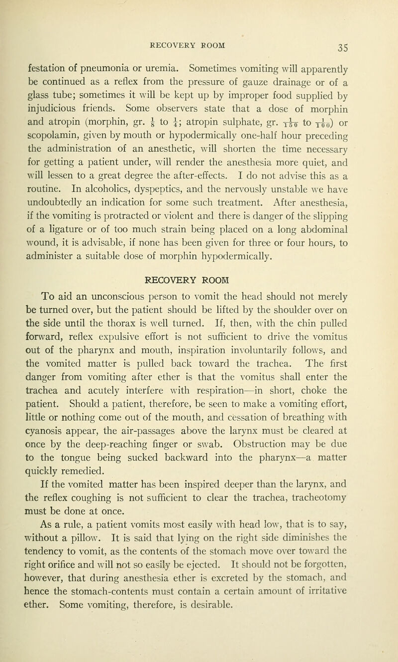 festation of pneumonia or uremia. Sometimes vomiting will apparently be continued as a reflex from the pressure of gauze drainage or of a glass tube; sometimes it will be kept up by improper food supplied by injudicious friends. Some observers state that a dose of morphin and atropin (morphin, gr. g to ^; atropin sulphate, gr. y^ to yu^) or scopolamin, given by mouth or hypodermically one-half hour preceding the administration of an anesthetic, will shorten the time necessary for getting a patient under, will render the anesthesia more quiet, and will lessen to a great degree the after-effects. I do not advise this as a routine. In alcoholics, dyspeptics, and the nervously unstable we have undoubtedly an indication for some such treatment. After anesthesia, if the vomiting is protracted or violent and there is danger of the slipping of a ligature or of too much strain being placed on a long abdominal wound, it is advisable, if none has been given for three or four hours, to administer a suitable dose of morphin hypodermically. RECOVERY ROOM To aid an unconscious person to vomit the head should not merely be turned over, but the patient should be lifted by the shoulder over on the side imtil the thorax is well turned. If, then, with the chin pulled forward, reflex expulsive effort is not sufficient to drive the vomitusi out of the pharynx and mouth, inspiration involuntarily follows, and the vomited matter is pulled back toward the trachea. The first danger from vomiting after ether is that the vomitus shall enter the trachea and acutely interfere with respiration—in short, choke the patient. Should a patient, therefore, be seen to make a vomiting effort, h'ttle or nothing come out of the mouth, and cessation of breathing with cyanosis appear, the air-passages above the larynx must be cleared at once by the deep-reaching finger or swab. Obstruction may be due to the tongue being sucked backward into the pharynx—a matter quickly remedied. If the vomited matter has been inspired deeper than the larynx, and the reflex coughing is not sufficient to clear the trachea, tracheotomy must be done at once. As a rule, a patient vomits most easily with head low, that is to say, without a pillow. It is said that lying on the right side diminishes the tendency to vomit, as the contents of the stomach move over toward the right orifice and will not so easily be ejected. It should not be forgotten, however, that during anesthesia ether is excreted by the stomach, and hence the stomach-contents must contain a certain amount of irritative ether. Some vomiting, therefore, is desirable.