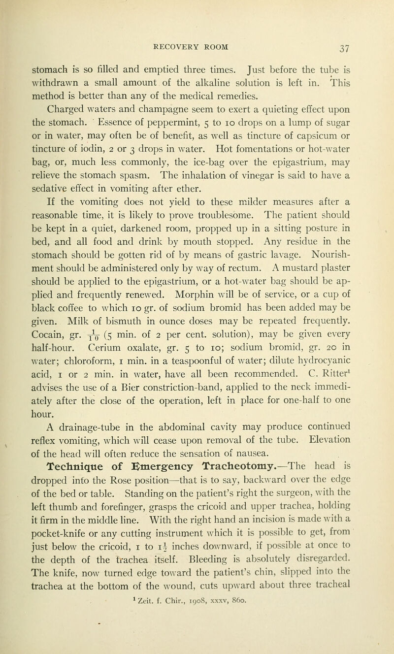stomach is so filled and emptied three times. Just before the tube is withdrawn a small amount of the alkaline solution is left in. This method is better than any of the medical remedies. Charged waters and champagne seem to exert a quieting effect upon the stomach. Essence of peppermint, 5 to 10 drops on a lump of sugar or in water, may often be of benefit, as well as tincture of capsicum or tincture of iodin, 2 or 3 drops in water. Hot fomentations or hot-water bag, or, much less commonly, the ice-bag over the epigastrium, may relieve the stomach spasm. The inhalation of vinegar is said to have a sedative effect in vomiting after ether. If the vomiting does not yield to these milder measures after a reasonable time, it is likely to prove troublesome. The patient should be kept in a quiet, darkened room, propped up in a sitting posture in bed, and all food and drink by mouth stopped. Any residue in the stomach should be gotten rid of by means of gastric lavage. Nourish- ment should be administered only by way of rectum. A mustard plaster should be applied to the epigastrium, or a hot-water bag should be ap- plied and frequently renewed. Morphin will be of service, or a cup of black coffee to which 10 gr. of sodium bromid has been added may be given. Milk of bismuth in ounce doses may be repeated frequently. Cocain, gr. y\j- (5 min. of 2 per cent, solution), may be given every half-hour. Cerium oxalate, gr. 5 to 10; sodium bromid, gr. 20 in water; chloroform, i min. in a teaspoonful of water; dilute hydrocyanic acid, I or 2 min. in water, have all been recommended. C. Ritter^ advises the use of a Bier constriction-band, applied to the neck immedi- ately after the close of the operation, left in place for one-half to one hour. A drainage-tube in the abdominal cavity may produce continued reflex vomiting, which will cease upon removal of the tube. Elevation of the head will often reduce the sensation of nausea. Technique of Emergency Tracheotomy.—The head is dropped into the Rose position—that is to say, backward over the edge of the bed or table. Standing on the patient's right the surgeon, with the left thumb and forefinger, grasps the cricoid and upper trachea, holding it firm in the middle line. With the right hand an incision is made with a pocket-knife or any cutting instrument which it is possible to get, from just below the cricoid, i to i^- inches downward, if possible at once to the depth of the trachea itself. Bleeding is absolutely disregarded. The knife, now turned edge toward the patient's chin, slipped into the trachea at the bottom of the wound, cuts upward about three tracheal ^ Zeit. f. Chir., 1908, xxxv, 860.