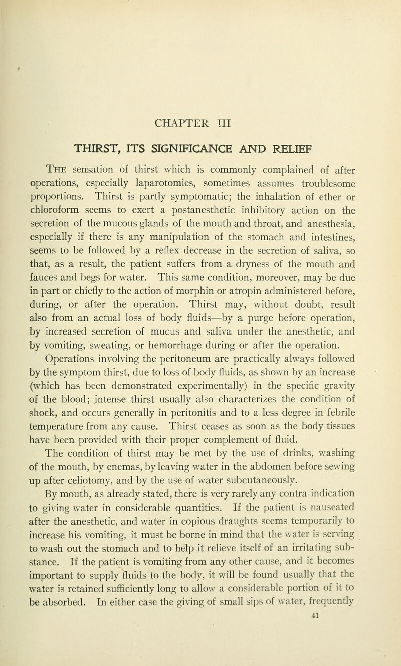THIRST, ITS SIGNIFICANCE AND RELIEF The sensation of thirst which is commonly complained of after operations, especially laparotomies, sometimes assumes troublesome proportions. Thirst is partly symptomatic; the inhalation of ether or chloroform seems to exert a postanesthetic inhibitory action on the secretion of the mucous glands of the mouth and throat, and anesthesia, especially if there is any manipulation of the stomach and intestines, seems to be followed by a reflex decrease in the secretion of saliva, so that, as a result, the patient suffers from a dryness of the mouth and fauces and begs for water. This same condition, moreover, may be due in part or chiefly to the action of morphin or atropin administered before, during, or after the operation. Thirst may, without doubt, result also from an actual loss of body fluids—by a purge before operation, by increased secretion of mucus and saliva under the anesthetic, and by vomiting, sweating, or hemorrhage during or after the operation. Operations involving the peritoneum are practically always followed by the symptom thirst, due to loss of body fluids, as shown by an increase (which has been demonstrated experimentally) in the specific gravity of the blood; intense thirst usually also characterizes the condition of shock, and occurs generally in peritonitis and to a less degree in febrile temperature from any cause. Thirst ceases as soon as the body tissues have been provided with their proper complement of fluid. The condition of thirst may be met by the use of drinks, washing of the mouth, by enemas, by leaving water in the abdomen before sewing up after celiotomy, and by the use of water subcutaneously. By mouth, as already stated, there is very rarely any contra-indication to giving water in considerable quantities. If the patient is nauseated after the anesthetic, and water in copious draughts seems temporarily to increase his vomiting, it must be borne in mind that the water is serving to wash out the stomach and to hetp it relieve itself of an irritating sub- stance. If the patient is vomiting from any other cause, and it becomes important to supply fluids to the body, it will be found usually that the water is retained sufficiently long to allow a considerable portion of it to be absorbed. In either case the giving of small sips of water, frequently