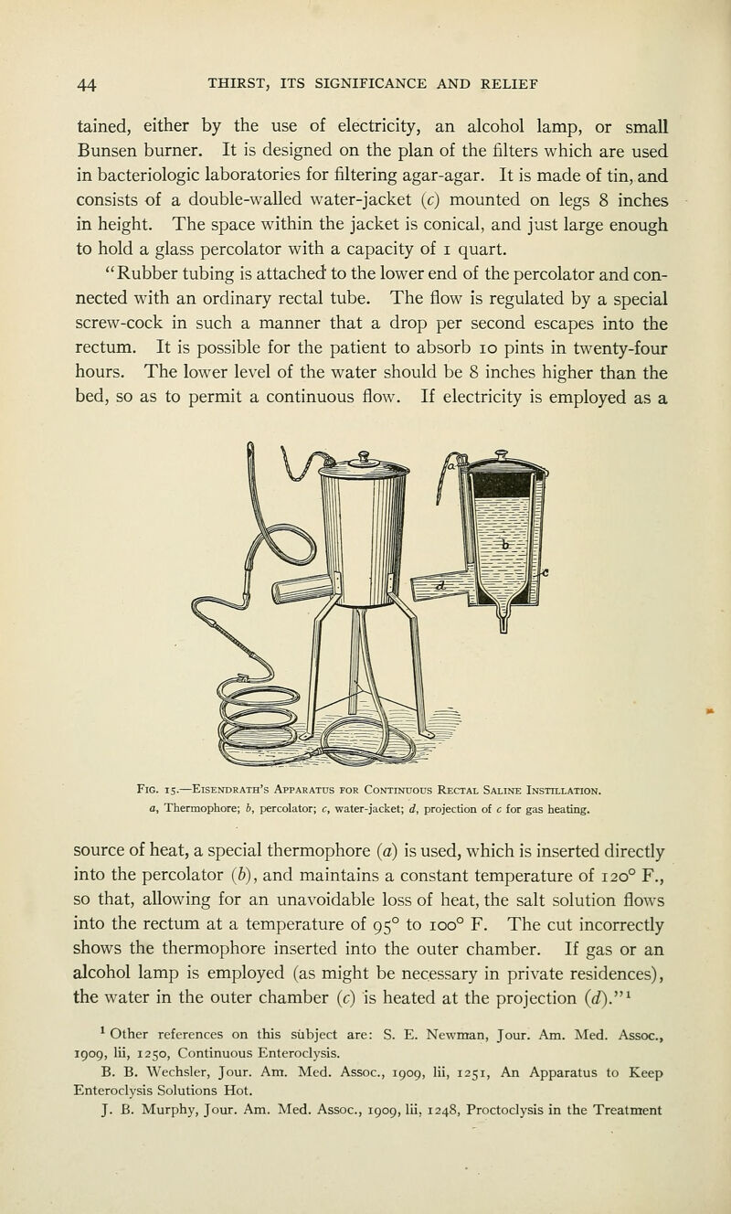 tained, either by the use of electricity, an alcohol lamp, or small Bunsen burner. It is designed on the plan of the filters which are used in bacteriologic laboratories for filtering agar-agar. It is made of tin, and consists of a double-walled water-jacket (c) mounted on legs 8 inches in height. The space within the jacket is conical, and just large enough to hold a glass percolator with a capacity of i quart. Rubber tubing is attached' to the lower end of the percolator and con- nected with an ordinary rectal tube. The flow is regulated by a special screw-cock in such a manner that a drop per second escapes into the rectum. It is possible for the patient to absorb lo pints in twenty-four hours. The lower level of the water should be 8 inches higher than the bed, so as to permit a continuous flow. If electricity is employed as a Fig. IS-—Eisendrath's Apparatus for Continuous Rectal Saline Instillation. a. Thermophore; b, percolator; c, water-jacket; d, projection of c for gas heating. source of heat, a special thermophore {a) is used, which is inserted directly into the percolator {h), and maintains a constant temperature of 120° F., so that, allowing for an unavoidable loss of heat, the salt solution flows into the rectum at a temperature of 95° to 100° F. The cut incorrectly shows the thermophore inserted into the outer chamber. If gas or an alcohol lamp is employed (as might be necessary in private residences), the water in the outer chamber (c) is heated at the projection {d).''^ ^ Other references on this subject are: S. E. Newman, Jour. Am. Med. Assoc., 1909, lii, 1250, Continuous Enteroclysis. B. B. Wechsler, Jour. Am. Med. Assoc, 1909, lii, 1251, An Apparatus to Keep Enteroclysis Solutions Hot. J. B. Murphy, Jour. Am. Med. Assoc, 1909, lii, 1248, Proctoclysis in the Treatment