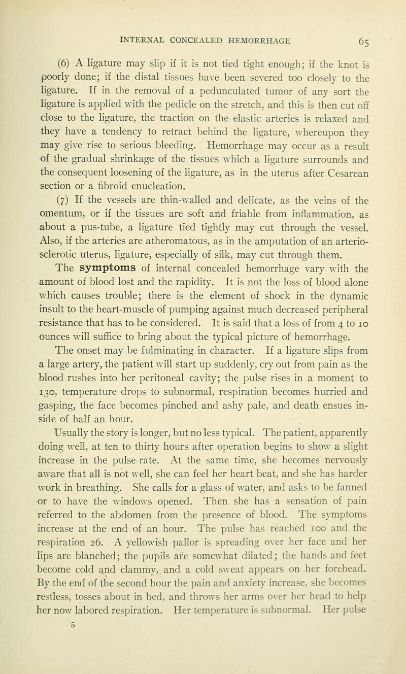 (6) A ligature may slip if it is not tied tight enough; if the knot is poorly done; if the distal tissues have been severed too closely to the ligature. If in the removal of a pedunculated tumor of any sort the ligature is applied with the pedicle on the stretch, and this is then cut off close to the ligature, the traction on the elastic arteries is relaxed and they have a tendency to retract behind the ligature, whereupon they may give rise to serious bleeding. Hemorrhage may occur as a result of the gradual shrinkage of the tissues which a ligature surrounds and the consequent loosening of the ligature, as in the uterus after Cesarean section or a fibroid enucleation, (7) If the vessels are thin-walled and delicate, as the veins of the omentum, or if the tissues are soft and friable from inflammation, as •about a pus-tube, a ligature tied tightly may cut through the vessel. Also, if the arteries are atheromatous, as in the amputation of an arterio- sclerotic uterus, ligature, especially of silk, may cut through them. The symptoms of internal concealed hemorrhage vary with the amount of blood lost and the rapidity. It is not the loss of blood alone which causes trouble; there is the element of shock in the dynamic insult to the heart-muscle of pumping against much decreased peripheral resistance that has to be considered. It is said that a loss of from 4 to lo ounces will suffice to bring about the typical picture of hemorrhage. The onset may be fulminating in character. If a ligature slips from a large artery, the patient will start up suddenly, cry out from pain as the iDlood rushes into her peritoneal cavity; the pulse rises in a moment to 130, temperature drops to subnormal, respiration becomes hurried and gasping, the face becomes pinched and ashy pale, and death ensues in- side of half an hour. Usually the story is longer, but no less typical. The patient, apparently doing well, at ten to thirty hours after operation begins to show a slight increase in the pulse-rate. At the same time, she becomes nervously aware that all is not well, she can feel her heart beat, and she has harder work in breathing. She calls for a glass of water, and asks to be fanned or to have the windows opened. Then she has a sensation of pain referred to the abdomen from the presence of blood. The symptoms increase at the end of an hour. The pulse has reached 100 and the respiration 26. A yellowish pallor is spreading over her face and her lips are blanched; the pupils are somewhat dilated; the hands and feet become cold and clammy, and a cold sweat appears on her forehead. By the end of the second hour the pain and anxiety increase, she becomes restless, tosses about in bed, and throws her arms over her head to help her now labored respiration. Her temperature is subnormal. Her pulse