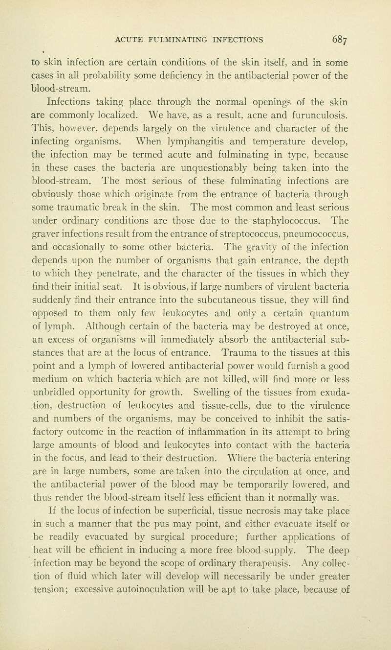 to skin infection are certain conditions of the skin itself, and in some cases in all probability some deficiency in the antibacterial power of the blood-stream. Infections taking place through the normal openings of the skin are commonly localized. We have, as a result, acne and furunculosis. This, however, depends largely on the virulence and character of the infecting organisms. When lymphangitis and temperature develop, the infection may be termed acute and fulminating in type, because in these cases the bacteria are unquestionably being taken into the blood-stream. The most serious of these fulminating infections are obviously those which originate from the entrance of bacteria through some traumatic break in the skin. The most common and least serious under ordinary conditions are those due to the staphylococcus. The graver infections result from the entrance of streptococcus, pneumococcus, and occasionally to some other bacteria. The gravity of the infection depends upon the number of organisms that gain entrance, the depth to which they penetrate, and the character of the tissues in which they find their initial seat. It is obvious, if large numbers of virulent bacteria suddenly find their entrance into the subcutaneous tissue, they will find opposed to them only few leukocytes and only a certain quantum of lymph. Although certain of the bacteria may be destroyed at once, an excess of organisms will immediately absorb the antibacterial sub- stances that are at the locus of entrance. Trauma to the tissues at this point and a lymph of lowered antibacterial power w^ould furnish a good medium on which bacteria which are not killed, will find more or less unbridled opportunity for growth. Swelling of the tissues from exuda- tion, destruction of leukocytes and tissue-cells, due to the virulence and numbers of the organisms, may be conceived to inhibit the satis- factory outcome in the reaction of inflammation in its attempt to bring large amounts of blood and leukocytes into contact with the bacteria in the focus, and lead to their destruction. Where the bacteria entering are in large numbers, some are taken into the circulation at once, and the antibacterial power of the blood may be temporarily lowered, and thus render the blood-stream itself less efficient than it normally was. If the locus of infection be superficial, tissue necrosis may take place in such a manner that the pus may point, and either evacuate itself or be readily evacuated by surgical procedure; further applications of heat will be efficient in inducing a more free blood-supply. The deep infection may be beyond the scope of ordinary therapeusis. Any collec- tion of fluid which later will develop will necessarily be under greater tension; excessive autoinoculation will be apt to take place, because of