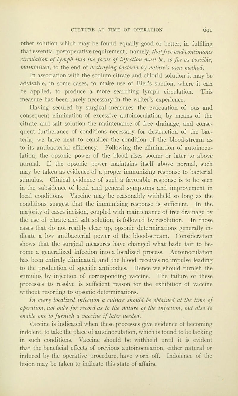 Other solution which may be found equally good or better, in fulfiling that essential postoperative requirement; namely, that free and continuous circulation of lymph into the focus of infection must he, so far as possible, maintained, to the end of destroying bacteria by nature^s on'n method. In association with the sodium citrate and chlorid solution it may be advisable, in some cases, to make use of Bier's suction, where it can be applied, to produce a more searching lymph circulation. This measure has been rarely necessary in the writer's experience. Ha\ing secured by surgical measures the evacuation of pus and consequent elimination of excessive autoinoculation, by means of the citrate and salt solution the maintenance of free drainage, and conse- quent furtherance of conditions necessary for destruction of the bac- teria, we ha\-e next to consider the condition of the blood-stream as to its antibacterial eflSciency. Following the elimination of autoinocu- lation, the opsonic power of the blood rises sooner or later to above normal. If the opsonic power maintains itself above normal, such may be taken as evidence of a proper immunizing response to bacterial stimulus. Clinical evidence of such a favorable response is to be seen in the subsidence of local and general symptoms and improvement in local conditions. Vaccine may be reasonably withheld so long as the conditions suggest that the immunizing response is sufficient. In the majority of cases incision, coupled with maintenance of free drainage by the use of citrate and salt solution, is followed by resolution. In those cases that do not readily clear up, opsonic determinations generally in- dicate a low antibacterial power of the blood-stream. Consideration shows that the surgical measures have changed what bade fair to be- come a generalized infection into a localized process. Autoinoculation has been entirely eliminated, and the blood recei\-es no impulse leading to the production of specific antibodies. Hence we should furnish the stimulus by injection of corresponding vaccine. The failure of these processes 'to resolve is sufficient reason for the exhibition of vaccine without resorting to opsonic determinations. In every localized infection a culture should be obtained at the time of operation, not only for record as to the nature of the infection, but also to enable one to furnish a vaccine if later needed. Vaccine is indicated when these processes give evidence of becoming indolent, to take the place of autoinoculation, which is found to be lacking in such conditions. Vaccine should be withheld until it is evident that the beneficial effects of previous autoinoculation, either natural or induced by the operative procedure, have worn off. Indolence of the lesion may be taken to indicate this state of affairs.