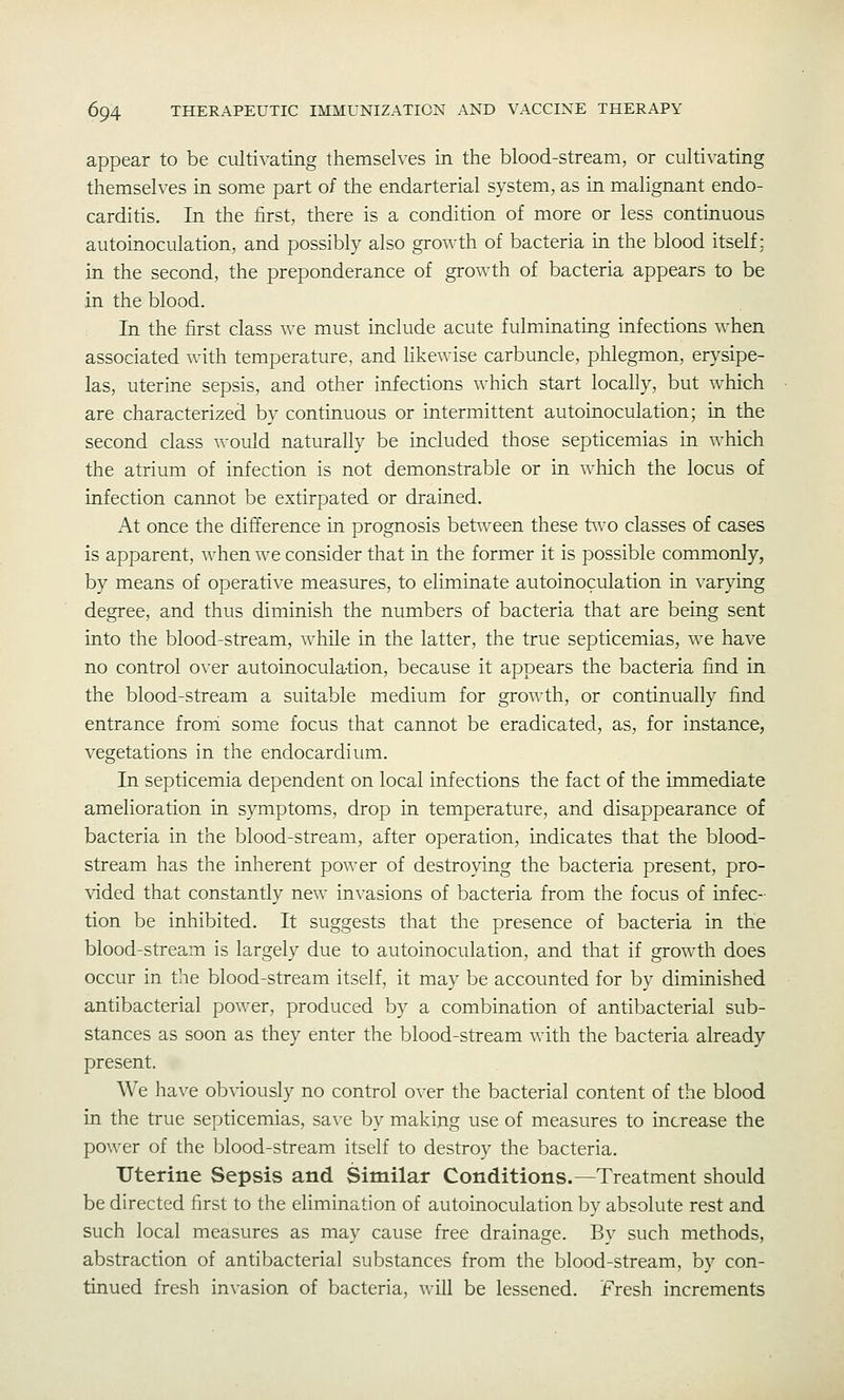 appear to be cultivating themselves in the blood-stream, or cultivating themselves in some part of the endarterial system, as in malignant endo- carditis. In the first, there is a condition of more or less continuous autoinoculation, and possibly also growth of bacteria in the blood itself; in the second, the preponderance of growth of bacteria appears to be in the blood. In the first class we must include acute fulminating infections when associated with temperature, and likewise carbuncle, phlegmon, erysipe- las, uterine sepsis, and other infections which start locally, but which are characterized by continuous or intermittent autoinoculation; in the second class would naturally be included those septicemias in which the atrium of infection is not demonstrable or in which the locus of infection cannot be extirpated or drained. At once the difference in prognosis between these t\vo classes of cases is apparent, when we consider that in the former it is possible commonly, by means of operative measures, to eliminate autoinoculation in varying degree, and thus diminish the numbers of bacteria that are being sent into the blood-stream, while in the latter, the true septicemias, we have no control over autoinoculation, because it appears the bacteria find in the blood-stream a suitable medium for growth, or continually find entrance froni some focus that cannot be eradicated, as, for instance, vegetations in the endocardium. In septicemia dependent on local infections the fact of the immediate amelioration in symptoms, drop in temperature, and disappearance of bacteria in the blood-stream, after operation, indicates that the blood- stream has the inherent power of destroying the bacteria present, pro- vided that constantly new invasions of bacteria from the focus of infec- tion be inhibited. It suggests that the presence of bacteria in the blood-stream is largely due to autoinoculation, and that if growth does occur in the blood-stream itself, it may be accounted for by diminished antibacterial power, produced by a combination of antibacterial sub- stances as soon as they enter the blood-stream with the bacteria already present. We have obviously no control over the bacterial content of the blood in the true septicemias, save by making use of measures to increase the power of the blood-stream itself to destroy the bacteria. Uterine Sepsis and Similar Conditions.—Treatment should be directed first to the elimination of autoinoculation by absolute rest and such local measures as may cause free drainage. By such methods, abstraction of antibacterial substances from the blood-stream, by con- tinued fresh invasion of bacteria, will be lessened. Fresh increments