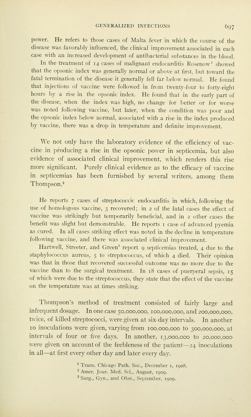 power. He refers to those cases of Malta fever in which the course of the disease was favorably influenced, the clinical improvement associated in each case with an increased development of antibacterial substances in the blood. In the treatment of 14 cases of malignant endocarditis Rosenow^ showed that the opsonic index was generally normal or above at first, but toward the fatal termination of the disease it generally fell far below normal. He found that injections of vaccine were followed in from twenty-four to forty-eight hours by a rise in the opsonic index. He found that in the early part of the disease, when the index was high, no change for better or for worse was noted following vaccine, but later, when the condition was poor and the opsonic index below normal, associated with a rise in the index produced by vaccine, there was a drop in temperature and definite improvement. We not only have the laboratory evidence of the efficiency of vac- cine in producing a rise in the opsonic power in septicemia, but also evidence of associated clinical improvement, which renders this rise more significant. Purely clinical evidence as to the efficacy of vaccine in septicemias has been furnished by several writers, among them Thompson.^ He reports 7 cases of streptococcic endocarditis in which, following the use of homologous vaccine, 3 recovered; in 2 of the fatal cases the effect of vaccine was strikingly but temporarily beneficial, and in 2 other cases the benefit was sHght but demonstrable. He reports i case of advanced pyemia as cured. In all cases striking effect was noted in the decline in temperature following vaccine, and there was associated cUnical improvement. Hartwell, Streeter, and Green^ report 9. septicemias treated, 4 due to the staphylococcus aureus, 5 to streptococcus, of which 4 died. Their opinion was that in those that recovered successful outcome was no more due to the vaccine than to the surgical treatment. In 18 cases of puerperal sepsis, 15 of which were due to the streptococcus, they state that the effect of the vaccine on the temperature was at times striking. Thompson's method of treatment consisted of fairly large and infrequent dosage. In one case 50,000,000, 100,000,000, and 200,000,000, twice, of killed streptococci, were given at six-day intervals. In another 10 inoculations were given, varying from 100,000,000 to 300,000,006, at intervals of four or five days. In another, 13,000,000 to 20,000,000 were given on account of the feebleness of the patient—24 inoculations in all—at first every other day and later every day. * Trans. Chicago Path. Soc, December i, 1908. ^ Amer. Jour. Med. .Sci., August, 1909. ^ Surg., Gyn., and Obst., September, 1909.