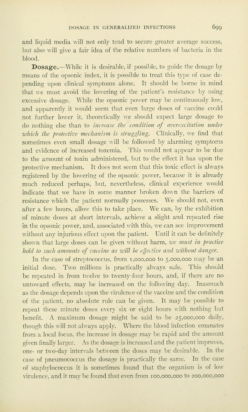 and liquid media will not only tend to secure greater average success, but also will give a fair idea of the relative numbers of bacteria in the blood. Dosagfe.—While it is desirable, if possible, to guide the dosage by means of the opsonic index, it is possible to treat this type of case de- pending upon clinical symptoms alone. It should be borne in mind that we must avoid the lowering of the patient's resistance by using excessive dosage. While the opsonic po^ver may be continuously low, and apparently it would seem that even large doses of \'accine could not further lower it, theoretically we should expect large dosage to do nothing else than to increase the condition of overexcitation under which the protective mechanism is struggling. Clinically, we find that sometimes even small dosage will be followed by alarming symptoms and evidence of increased toxemia. This would not appear to be due to the amount of toxin administered, but to the effect it has upon the protective mechanism. It does not seem that this toxic effect is always registered by the lowering of the opsonic power, because it is already much reduced perhaps, but, nevertheless, clinical experience would indicate that we have in some manner broken down the barriers of resistance which the patient normally possesses. We should not, even after a few hours, allow this to take place. We can, by the exhibition of minute doses at short intervals, achieve a slight and repeated rise, in the opsonic power, and, associated with this, we can see improvement without any injurious effect upon the patient. Until it can be definitely shown that large doses can be given without harm, we must in practice hold to such amounts of vaccine as will he effective and without danger. In the case of streptococcus, from 1,000,000 to 5,000,000 may be an initial dose. Two millions is practically always safe. This should be repeated in from twelve to t\venty-four hours, and, if there are no untoward effects, may be increased on the following day. Inasmuch as the dosage depends upon the virulence of the vaccine and the condition of the patient, no absolute rule can be given. It may be possible to repeat these minute doses every six or eight hours with nothing but benefit. A maximum dosage might be said to be 25,000,000 daily, though this will not always apply. Where the blood infection emanates from a local focus, the increase in dosage may be rapid and the amount given finally larger. As the dosage is increased and the patient improves, one- or two-day intervals between the doses may be desirable. In the case of pneumococcus the dosage is practically the sam.e. In the case of staphylococcus it is sometimes found that the organism is of low virulence, and it may be found tha.t even from 100,000,000 to 200,000,000