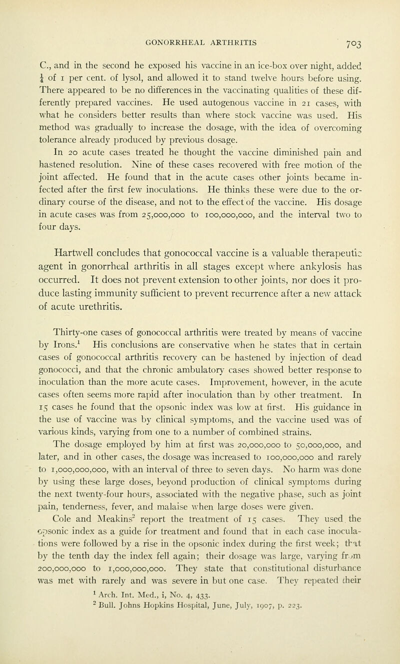 C, and in the second he exposed his vaccine in an ice-box over night, added I of I per cent, of lysol, and allowed it to stand twelve hours before using. There appeared to be no differences in the vaccinating qualities of these dif- ferently prepared vaccines. He used autogenous vaccine in 21 cases, with what he considers better results than where stock vaccine was used. His method was gradually to increase the dosage, with the idea of overcoming tolerance already produced by previous dosage. In 20 acute cases treated he thought the vaccine diminished pain and hastened resolution. Nine of these cases recovered with free motion of the joint affected. He found that in the acute cases other joints became in- fected after the first few inoculations. He thinks these were due to the or- dinary course of the disease, and not to the effect of the vaccine. His dosage in acute cases was from 25,000,000 to 100,000,000, and the interval two to four days. Hartwell concludes that gonococcal vaccine is a valuable therapeutic agent in gonorrheal arthritis in all stages except where ankylosis has occurred. It does not prevent extension to other joints, nor does it pro- duce lasting immunity sufficient to prevent recurrence after a new attack of acute urethritis. Thirty-one cases of gonococcal arthritis were treated by means of vaccine by Irons.^ His conclusions are conservative when he states that in certain cases of gonococcal arthritis recovery can be hastened by injection of dead gonococci, and that the chronic ambulator}'- cases showed better response to inoculation than the more acute cases. Improvement, however, in the acute cases often seems more rapid after inoculation than by other treatment. In 15 cases he found that the opsonic index was low at first. His guidance in the use of vaccine was by clinical symptoms, and the vaccine used was of various kinds, varying from one to a number of combined strains. The dosage employed by him at first was 20,000,000 to 50,000,000, and later, and in other cases, the dosage was increased to 100,000,000 and rarely to 1,000,000,000, with an interval of three to seven days. No harm was done by using these large doses, beyond production of clinical symptoms during the next twenty-four hours, associated with the negative phase, such as joint pain, tenderness, fever, and malaise when large doses were given. Cole and Meakins^ report the treatment of 15 cases. They used, the opsonic index as a guide for treatment and found that in each case inocula- tions were followed by a rise in the opsonic index during the first week; that by the tenth day the index fell again; their dosage was large, varying fr.^m 200,000,000 to 1,000,000,000. They state that constitutional disturbance was met with rarely and was severe in but one case. They re])eated their ^ Arch. Int. Med., i, No. 4, 433. ^ Bull. Johns Hopkins Hospital, June, July, 1907, p. 223.