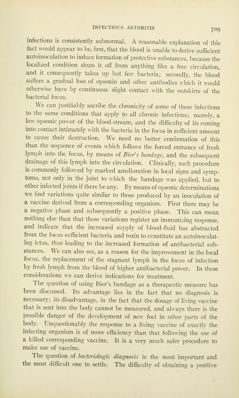 infections is consistently subnormal. A reasonable explanation of this fact would appear to be, first, that the blood is unable to derive sufficient autoinoculation to induce formation of protective substances, because the localized condition shuts it off from anything like a free circulation, and it consequently takes up but few bacteria; secondly, the blood suffers a gradual loss of opsonin and other antibodies which it would otherwise have by continuous slight contact with the outskirts of the bacterial focus. We can justifiably ascribe the chronicity of some of these infections to the same conditions that apply to all chronic infections; namely, a low opsonic power of the blood-stream, and the difficulty of its coming into contact intimately with the bacteria in the focus in sufficient amount to cause their destruction. We need no better confirmation of this than the sequence of events which follows the forced entrance of fresh lymph into the focus, by means of Bier's bandage, and the subsequent drainage of this lymph into the circulation. Clinically, such procedure . is commonly follo\ved by marked amelioration in local signs and symp- toms, not only in the joint to which the bandage was applied, but to other infected joints if there be any. By means of opsonic determinations we find variations quite similar to those produced by an inoculation of a vaccine derived from a corresponding organism. First there may be a negative phase and subsequently a positive phase. This can mean nothing else than that these variations register an immunizing response, and indicate that the increased supply of blood-fluid has abstracted from the focus sufficient bacteria and toxin to constitute an autoinoculat- ing ictus, thus leading to the increased formation of antibacterial sub- stances. We can also see, as a reason for the improvement in the local focus, the replacement of the stagnant lymph in the focus of infection by fresh lymph from the blood of higher antibacterial power. In these considerations we can derive indications for treatment. The question of using Bier's bandage as a therapeutic measure has been discussed. Its advantage lies in the fact that no diagnosis is necessary; its disadvantage, in the fact that the dosage of living vaccine that is sent into the body cannot be measured, and always there is the possible danger of the development of new foci in other parts of the body. Unquestionably the response to a living vaccine of exactly the infecting organism is of more efficiency than that following the use of a killed corresponding vaccine. It is a very much safer procedure to make use of vaccine. The question of bacteriologic diagnosis is the most important and the most difficult one to settle. The difficulty of obtaining a positive