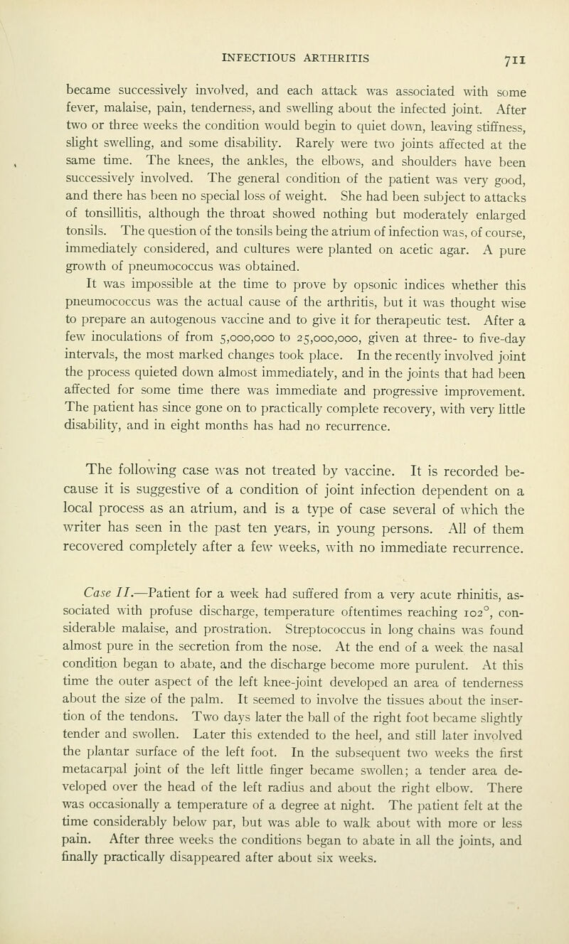 became successively involved, and each attack was associated with some fever, malaise, pain, tenderness, and swelling about the infected joint. After two or three weeks the condition would begin to quiet down, leaving stiffness, slight swelling, and some disabiUty. Rarely were two joints affected at the same time. The knees, the ankles, the elbows, and shoulders have been successively involved. The general condition of the patient was very good, and there has been no special loss of weight. She had been subject to attacks of tonsillitis, although the throat showed nothing but moderately enlarged tonsils. The question of the tonsils being the atrium of infection was, of course, immediately considered, and cultures were planted on acetic agar. A pure growth of pneumococcus was obtained. It was impossible at the time to prove by opsonic indices whether this pneumococcus was the actual cause of the arthritis, but it was thought wise to prepare an autogenous vaccine and to give it for therapeutic test. After a few inoculations of from 5,000,000 to 25,000,000, given at three- to five-day intervals, the most marked changes took place. In the recently involved joint the process quieted down almost immediately, and in the joints that had been affected for some time there was immediate and progressive improvement. The patient has since gone on to practically complete recovery, with very little disabilit}', and in eight months has had no recurrence. The following case was not treated by vaccine. It is recorded be- cause it is suggestive of a condition of joint infection dependent on a local process as an atrium, and is a type of case several of which the v^riter has seen in the past ten years, in young persons. All of them recovered completely after a few weeks, with no immediate recurrence. Case II.—Patient for a week had suffered from a very acute rhinitis, as- sociated with profuse discharge, temperature oftentimes reaching 102°, con- siderable malaise, and prostration. Streptococcus in long chains was found almost pure in the secretion from the nose. At the end of a week the nasal condition began to abate, and the discharge become more purulent. At this time the outer aspect of the left knee-joint developed an area of tenderness about the size of the palm. It seemed to involve the tissues about the inser- tion of the tendons. Two days later the ball of the right foot became slightly tender and swollen. Later this extended to the heel, and still later involved the plantar surface of the left foot. In the subsequent two weeks the first metacarpal joint of the left little finger became swollen; a tender area de- veloped over the head of the left radius and about the right elbow. There was occasionally a temperature of a degree at night. The patient felt at the time considerably below par, but was able to walk about with more or less pain. After three weeks the conditions l^egan to abate in all the joints, and finally practically disappeared after about six weeks.