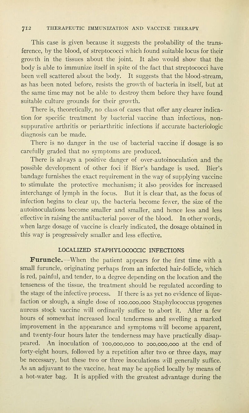 This case is given because it suggests tiie probability of the trans- ference, by the blood, of streptococci which found suitable locus for their growth in the tissues about the joint. It also would show that the body is able to immunize itself in spite of the fact that streptococci have been well scattered about the body. It suggests that the blood-stream, as has been noted before, resists the growth of bacteria in itself, but at the same time may not be able to destroy them before they have found suitable culture grounds for their growth. There is, theoretically, no class of cases that offer any clearer indica- tion for specific treatment by bacterial vaccine than infectious, non- suppurative arthritis or periarthritic infections if accurate bacteriologic diagnosis can be made. There is no danger in the use of bacterial vaccine if dosage is so carefully graded that no symptoms are produced. There is always a positive danger of over-autoinoculation and the possible development of other foci if Bier's bandage is used. Bier's bandage furnishes the exact requirement in the way of supplying vaccine to stimulate the protective mechanism; it also provides for increased interchange of lymph in the focus. But it is clear that, as the focus of infection begins to clear up, the bacteria become fewer, the size of the autoinoculations become smaller and smaller, and hence less and less effective in raising the antibacterial power of the blood. In other words, when large dosage of vaccine is clearly indicated, the dosage obtained in this way is progressively smaller and less effective. LOCALIZED STAPHYLOCOCCIC INFECTIONS Furuncle.—When the patient appears for the first time with a small furuncle, originating perhaps from an infected hair-follicle, which is red, painful, and tender, to a degree depending on the location and the tenseness of the tissue, the treatment should be regulated according to the stage of the infective process. If there is as yet no evidence of lique- faction or slough, a single dose of 100,000,000 Staphylococcus pyogenes aureus stock vaccine will ordinarily suffice to abort it. After a few hours of somewhat increased local tenderness and swelling a marked improvement in the appearance and symptoms will become apparent, and twenty-four hours later the tenderness may have practically disap- peared. An inoculation of 100,000,000 to 200,000,000 at the end of forty-eight hours, followed by a repetition after two or three days, may be necessary, but these two or three moculations will generally suffice. As an adjuvant to the vaccine, heat may be applied locally by means of a hot-water bag. It is applied with the greatest advantage during the