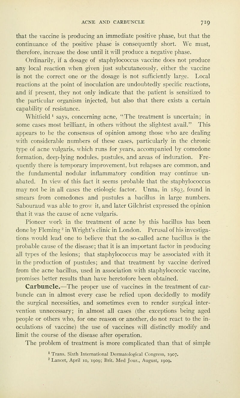 that the vaccine is producing an immediate positive phase, but that the continuance of the positive phase is consequently short. We must, therefore, increase the dose until it will produce a negative phase. Ordinarily, if a dosage of staphylococcus vaccine does not produce any local reaction when given just subcutaneously, either the vaccine is not the correct one or the dosage is not sufficiently large. Local reactions at the point of inoculation are undoubtedly specific reactions, and if present, they not only indicate that the- patient is sensitized to the particular organism injected, but also that there exists a certain capability of resistance. Whitfield^ says, concerning acne, The treatment is uncertain; in some cases most brilliant, in others without the slightest avail. This appears to be the consensus of opinion among those who are dealing with considerable numbers of these cases, particularly in the chronic type of acne vulgaris, which runs for years, accompanied by comedone formation, deep-lying nodules, pustules, and areas of induration. Fre- quently there is temporary improvement, but relapses are common, and the fundamental nodular inflammatory condition m.ay continue un- abated. In view of this fact it seems probable that the staphylococcus may not be in all cases the etiologic factor. Unna, in 1893, found in smears from comedones and pustules a bacillus in large numbers. Sabouraud was able to grow it, and later Gilchrist expressed the opinion that it was the cause of acne vulgaris. Pioneer work in the treatment of acne by this bacillus has been done by Fleming ^ in Wright's clinic in London. Perusal of his investiga- tions would lead one to beheve that the so-called acne bacillus is the probable cause of the disease; that it is an important factor in producing all types of the lesions; that staphylococcus may be associated with it in the production of pustules; and that treatment by vaccine derived from the acne bacillus, used in association with staphylococcic vaccine, promises better results than have heretofore been obtained. Carbuncle.—The proper use of vaccines in the treatment of car- buncle can in almost every case be relied upon decidedly to modify the surgical necessities, and sometimes even to render surgical inter- vention unnecessary; in almost all cases (the exceptions being aged people or others who, for one reason or another, do not react to the in- oculations of vaccine) the use of vaccines will distinctly modify and limit the course of the disease after operation. The problem of treatment is more complicated than that of simple * Trans. Sixth International Dermatological Congress, 1907. ^Lancet, April 10, 1909; Brit. Med Jour., August, 1909.