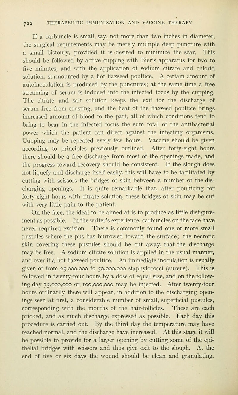 If a carbuncle is small, say, not more than two inches in diameter, the surgical requirements may be merely multiple deep puncture with a small bistoury, provided it is-desired to minimize the scar. This should be followed by active cupping with Bier's apparatus for two to five minutes, and with the application of sodium citrate and chlorid solution, surmounted by a hot flaxseed poultice. A certain amount of autoinoculation is produced by the punctures; at the same time a free streaming of serum is induced into the infected focus by the cupping. The citrate and salt solution keeps the exit for the discharge of serum free from crusting, and the heat of the flaxseed poultice brings increased amount of blood to the part, all of which conditions tend to bring to bear in the infected focus the sum total of the antibacterial power which the patient can direct against the infecting organisms. Cupping may be repeated every few hours. Vaccine should be given according to principles previously outlined. After forty-eight hours there should be a free discharge from most of the openings made, and the progress toward recovery should be consistent. If the slough does not liquefy and discharge itself easfly, this will have to be facilitated by cutting with scissors the bridges of skin between a number of the dis- charging openings. It is quite remarkable that, after poulticing for forty-eight hours with citrate solution, these bridges of skin may be cut with very little pain to the patient. On the face, the ideal to be aimed at is to produce as little disfigure- ment as possible. In the writer's experience, carbuncles on the face have never required excision. There is commonly found one or more small pustules where the pus has burrowed toward the surface; the necrotic skin covering these pustules should be cut away, that the discharge may be free. A sodium citrate solution is applied in the usual manner, and over it a hot flaxseed poultice. An immediate inoculation is usually given of from 25,000,000 to 50,000,000 staphylococci (aureus). This is followed in twenty-four hours by a dose of equal size, and on the follow- ing day 75,000,000 or 100,000,000 may be injected. After twenty-four hours ordinarily there will appear, in addition to tiie discharging open- ings seen at first, a considerable number of small, superficial pustules, corresponding with the mouths of the hair-follicles. These are each pricked, and as much discharge expressed as possible. Each day this procedure is carried out. By the third day the temperature may have reached normal, and the discharge ha^'e increased. At this stage it will be possible to provide for a larger opening by cutting some of the epi- thelial bridges with scissors and thus give exit to the slough. At the end of five or six days the wound should be clean and granulating.