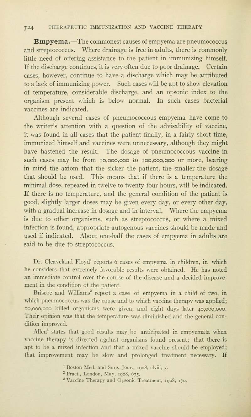 Hmpyema.—The commonest causes of empyema are pneumococcus and streptococcus. Where drainage is free in adults, there is commonly little need of offering assistance to the patient in immimizing himself. If the discharge continues, it is very often due to poor drainage. Certain cases, however, continue to have a discharge which may be attributed to a lack of immunizing power. Such cases will be apt to show elevation of temperature, considerable discharge, and an opsonic index to the organism present v'hich is below normal. In such cases bacterial vaccines are indicated. Although several cases of pneumococcous empyema have come to the writer's attention with a question of the ad\isability of vaccine, it was found in all cases that the patient finally, in a fairly short time, immunized himself and vaccines were unnecessary, although they might have hastened the result. The dosage of pneumococcous vaccine in such cases may be from 10,000,000 to 100,000,000 or more, bearing in mind the axiom that the sicker the patient, the smaller the dosage that should be used. This means that if there is a temperature the minimal dose, repeated in tweh^e to t^venty-four hours, will be indicated. If there is no temperature, and the general condition of the patient is good, slightly larger doses may be given every day, or every other day, with a gradual increase in dosage and in interval. Where the empyema is due to other organisms, such as streptococcus, or where a mixed infection is found, appropriate autogenous vaccines should be made and used if indicated. About one-half the cases of empyema in adults are said to be due to streptococcus. Dr. Cleaveland Floyd^ reports 6 cases of empyema in children, in which he considers that extremely favorable results were obtained. He has noted an immediate control over the course of the disease and a decided improve- ment in the condition of the patient. Briscoe and Williams^ report a case of empyema in a child of two, in which pneumococcus was the cause and to which vaccine therapy was applied; 10,000,000 killed organisms were given, and eight days later 40,000,000. Their opinion was that the temperature was diminished and the general con- dition improved. Allen^ states that good results may be anticipated in empyemata when vaccine therapy is directed against organisms found present; that there is apt to be a mixed infection and that a inixed vaccine should be employed; that improvement may be slow and prolonged treatment necessary'. If ^ Boston Med, and Surg. Jour., 1908, chiii, 5. ^ Pract., London, May, 1908, 675. ^Vaccine Therapy and Opsonic Treatment, 1908, 170.