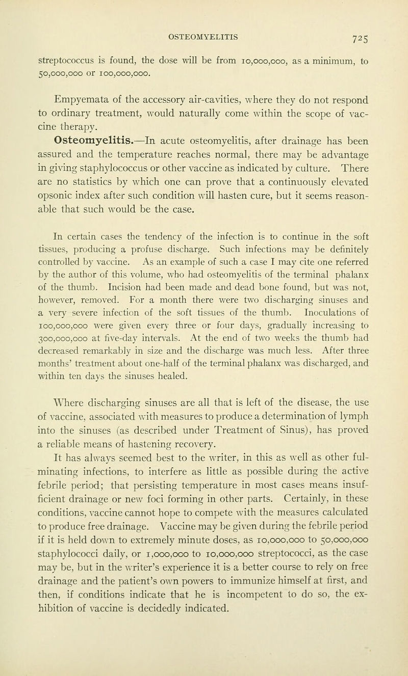 streptococcus is found, the dose will be from 10,000,000, as a minimum, to 50,000,000 or 100,000,000. Empyemata of the accessory air-cavities, where they do not respond to ordinary treatment, would naturally come wdthin the scope of vac- cine therapy. Osteomyelitis.—In acute osteomyelitis, after drainage has been assured and the temperature reaches normal, there may be advantage in giving staphylococcus or other vaccine as indicated by culture. There are no statistics by which one can prove that a continuously elevated opsonic index after such condition will hasten cure, but it seems reason- able that such would be the case. In certain cases the tendency of the infection is to continue in the soft tissues, producing a profuse discharge. Such infections may be definitely controlled by vaccine. As an example of such a case I may cite one referred by the author of this volume, who had osteomyelitis of the terminal phalanx of the thumb. Incision had been made and dead bone found, but was not, however, removed. For a month there were two discharging sinuses and a very severe infection of the soft tissues of the thumb. Inoculations of 100,000,000 were given every three or four days, gradually increasing to 300,000,000 at five-day intervals. At the end of two weeks the thumb had decreased remarkably in size and the discharge was much less. After three months' treatment about one-half of the terminal phalanx was discharged, and within ten days the sinuses healed. Where discharging sinuses are all that is left of the disease, the use of vaccine, associated with measures to produce a determination of lymph into the sinuses (as described under Treatment of Sinus), has proved a reliable means of hastening recovery. It has always seemed best to the writer, in this as well as other ful- minating infections, to interfere as little as possible during the active febrile period; that persisting temperature in most cases means insuf- ficient drainage or new foci forming in other parts. Certainly, in these conditions, vaccine cannot hope to compete with the measures calculated to produce free drainage. Vaccine may be given during the febrile period if it is held down to extremely minute doses, as 10,000,000 to 50,000,000 staphylococci daily, or 1,000,000 to 10,000,000 streptococci, as the case may be, but in the writer's experience it is a better course to rely on free drainage and the patient's own powers to immunize himself at first, and then, if conditions indicate that he is incompetent to do so, the ex- hibition of vaccine is decidedly indicated.