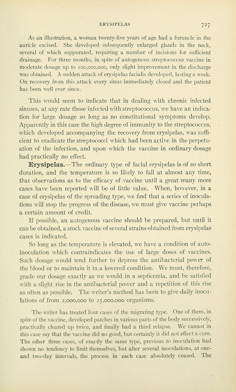As an illustration, a woman twenty-five years of age had a furuncle in the auricle excised. She developed subsequently enlarged glands in the neck, several of which suppurated, requiring a number of incisions for sufficient drainage. For three months, in spite of autogenous streptococcus vaccine in moderate dosage up to 100,000,000, only slight improvement in the discharge was obtained. A sudden attack of erysipelas facialis developed, lasting a week. On recovery from this attack every sinus immediately closed and the patient has been well ever since. This would seem to indicate that in dealing with chronic infected sinuses, at any rate those infected with streptococcus, we have an indica- tion for large dosage so long as no constitutional symptoms develop. Apparently in this case the high degree of immunity to the streptococcus, which developed accompanying the recovery from erysipelas, was suffi- cient to eradicate the streptococci which had been active in the perpetu- ation of the infection, and upon which the vaccine in ordinary dosage had practically no effect. !Er5''Sipelas.—The ordinary type of facial erysipelas is of so short duration, and the temperature is so likely to fall at almost any time, that observations as to the efficacy of vaccine until a great many more cases have been reported will be of little value. When, however, in a case of erysipelas of the spreading type, we find that a series of inocula- tions will stop the progress of the disease, we must give vaccine perhaps a certain amount of credit. If possible, an autogenous vaccine should be prepared, but until it can be obtained, a stock vaccine of several strains obtained from erysipelas cases is indicated. _ So long as the temperature is elevated, we have a condition of auto- inoculation which contraindicates the use of large doses of vaccines. Such dosage would tend further to depress the antibacterial power of the blood or to maintain it in a lowered condition. We must, therefore, grade our dosage exactly as we would in a septicemia, and be satisfied with a slight rise in the antibacterial power and a repetition of this rise as often as possible. The writer's method has been to give daily inocu- lations of from 2,000,000 to 25,000,000 organisms. The writer has treated four cases of the migrating type. One of them, in spite of the vaccine, developed patches in various parts of the body successively, practically cleared up twice, and finally had a third relapse. We cannot in this case say that the vaccine did no good, but certainly it did not effect a cure. The other three cases, of exactly the same type, previous to inoculation had shown no tendency to limit themselves, but after several inoculations, at one- and two-day intervals, the process in each case absolutely ceased. The