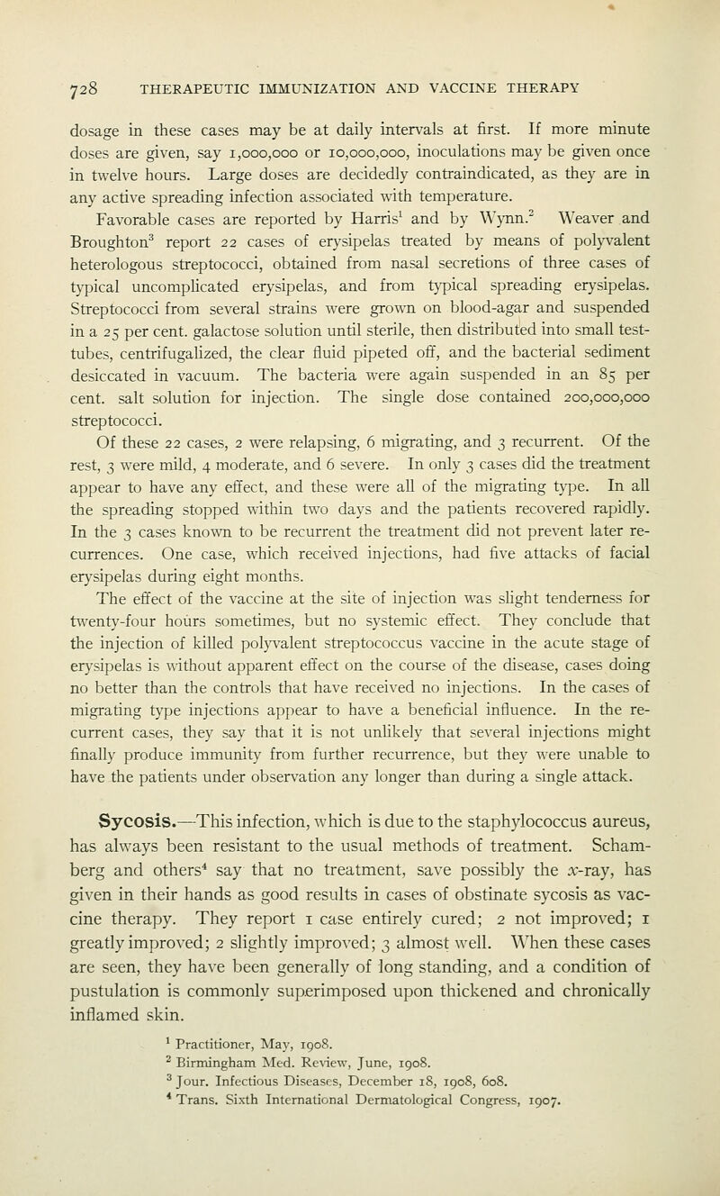 dosage in these cases may be at daily interv^als at first. If more minute doses are given, say 1,000,000 or 10,000,000, inoculations may be given once in twelve hours. Large doses are decidedly contraindicated, as they are in any active spreading infection associated with temperature. Favorable cases are reported by Harris^ and by Wynn.^ Weaver and Broughton^ report 22 cases of erysipelas treated by means of polyvalent heterologous streptococci, obtained from nasal secretions of three cases of typical uncomplicated er}^sipelas, and from typical spreading erysipelas. Streptococci from several strains were grown on blood-agar and suspended in a 25 per cent, galactose solution until sterile, then distributed into small test- tubes, centrifugalized, the clear fluid pipeted off, and the bacterial sediment desiccated in vacuum. The bacteria were again suspended in an 85 per cent, salt solution for injection. The single dose contained 200,000,000 streptococci. Of these 22 cases, 2 were relapsing, 6 migrating, and 3 recurrent. Of the rest, 3 were mild, 4 moderate, and 6 severe. In only 3 cases did the treatment appear to have any effect, and these were all of the migrating t}^e. In all the spreading stopped within two days and the patients recovered rapidly. In the 3 cases known to be recurrent the treatment did not prevent later re- currences. One case, which received injections, had five attacks of facial erysipelas during eight months. The eft'ect of the vaccine at the site of injection was sHght tenderness for twenty-four hours sometimes, but no systemic efi'ect. They conclude that the injection of killed pol}walent streptococcus vaccine in the acute stage of erysipelas is -without apparent eft'ect on the course of the disease, cases doing no better than the controls that have received no injections. In the cases of migrating type injections appear to have a beneficial influence. In the re- current cases, they say that it is not unlikely that several injections might finally produce immunity from further recurrence, but they were unable to have the patients under observation any longer than during a single attack. Sycosis.—This infection, which is due to the staphylococcus aureus, has always been resistant to the usual methods of treatment. Scham- berg and others^ say that no treatment, save possibly the :x:-ray, has given in their hands as good results in cases of obstinate sycosis as vac- cine therapy. They report i case entirely cured; 2 not improved; i greatly improved; 2 slightly improved; 3 almost well. When these cases are seen, they ha^'e been generally of long standing, and a condition of pustulation is commonly superimposed upon thickened and chronically inflamed skin. ^ Practitioner, May, 1908. ^ Birnungham Med. Re\iew, June, 1908. ^ Jour. Infectious Diseases, December 18, 1908, 608. * Trans. Sixth International Dermatological Congress, 1907.