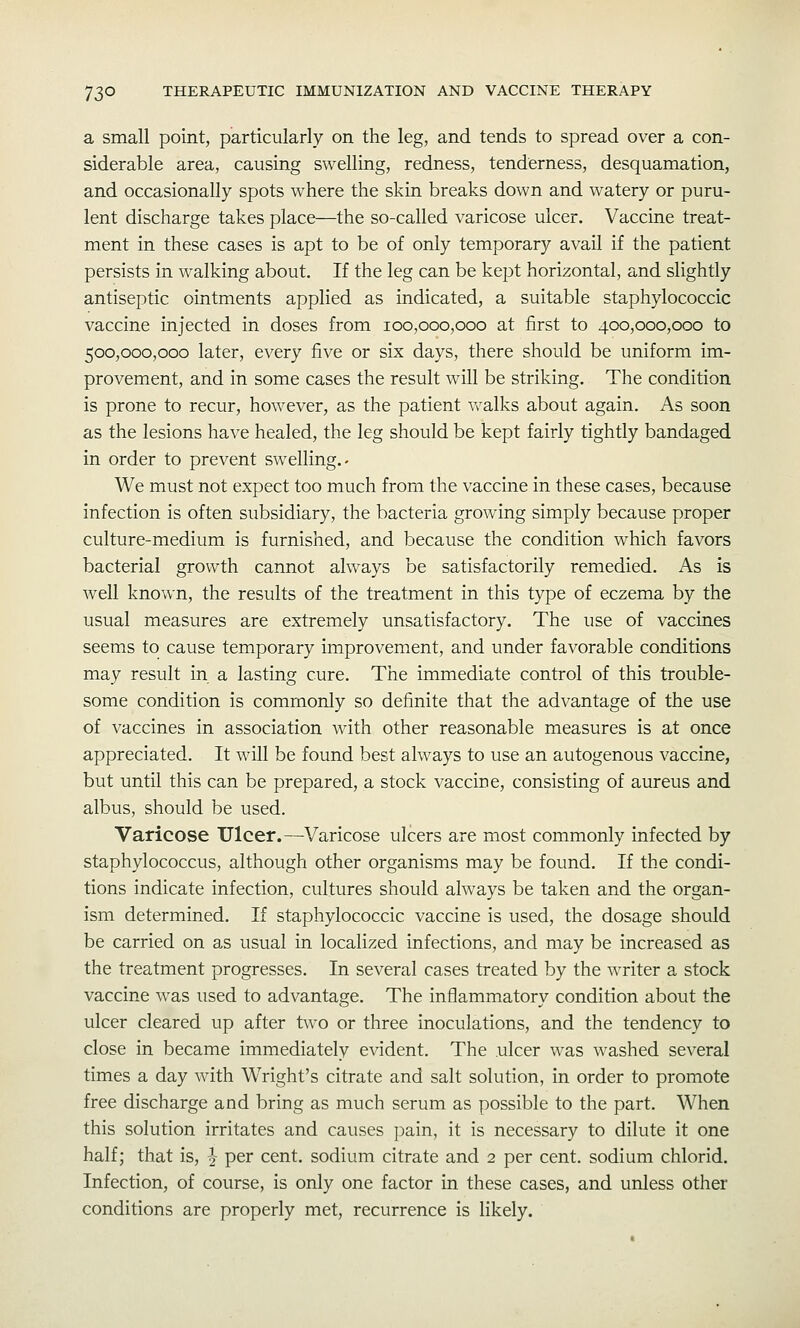 a small point, particularly on the leg, and tends to spread over a con- siderable area, causing swelling, redness, tenderness, desquamation, and occasionally spots where the skin breaks down and watery or puru- lent discharge takes place—the so-called varicose ulcer. Vaccine treat- ment in these cases is apt to be of only temporary avail if the patient persists in walking about. If the leg can be kept horizontal, and slightly antiseptic ointments applied as indicated, a suitable staphylococcic vaccine injected in doses from 100,000,000 at first to 400,000,000 to 500,000,000 later, every five or six days, there should be uniform im- provement, and in some cases the result will be striking. The condition is prone to recur, however, as the patient vralks about again. As soon as the lesions have healed, the leg should be kept fairly tightly bandaged in order to prevent swelling.- We must not expect too much from the vaccine in these cases, because infection is often subsidiary, the bacteria growing simply because proper culture-medium is furnished, and because the condition which favors bacterial growth cannot always be satisfactorily remedied. As is well known, the results of the treatment in this type of eczema by the usual measures are extremely unsatisfactory. The use of vaccines seems to cause temporary improvement, and under favorable conditions may result in a lasting cure. The immediate control of this trouble- some condition is commonly so definite that the advantage of the use of vaccines in association with other reasonable measures is at once appreciated. It will be found best always to use an autogenous vaccine, but until this can be prepared, a stock vaccine, consisting of aureus and albus, should be used. Varicose Ulcer.—Varicose ulcers are most commonly infected by staphylococcus, although other organisms may be found. If the condi- tions indicate infection, cultures should always be taken and the organ- ism determined. If staphylococcic vaccine is used, the dosage should be carried on as usual in localized infections, and may be increased as the treatment progresses. In several cases treated by the writer a stock vaccine was used to advantage. The inflammatory condition about the ulcer cleared up after two or three inoculations, and the tendency to close in became immediately evident. The ulcer was washed several times a day with Wright's citrate and salt solution, in order to promote free discharge and bring as much serum as possible to the part. When this solution irritates and causes pain, it is necessary to dilute it one half; that is, ^ per cent, sodium citrate and 2 per cent, sodium chlorid. Infection, of course, is only one factor in these cases, and unless other conditions are properly met, recurrence is likely.