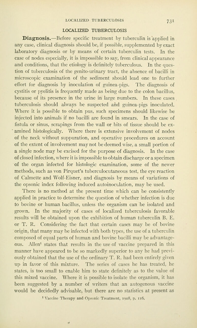 LOCALIZED TUBERCULOSIS LOCALIZED TUBERCULOSIS Diagnosis.—Before specific treatment by tuberculin is applied in any case, clinical diagnosis should be, if possible, supplemented by exact laboratory diagnosis or by means of certain tuberculin tests. In the case of nodes especially, it is impossible to say, from clinical appearance and conditions, that the etiology is definitely tuberculous. In the ques- tion of tuberculosis of the genito-urinary tract, the absence of bacilli in microscopic examination of the sediment should lead one to further effort for diagnosis by inoculation of guinea-pigs. The diagnosis of cystitis or pyelitis is frequently made as being due to the colon bacillus, because of its presence in the urine in large numbers. In these cases tuberculosis should always be suspected arid guinea-pigs inoculated. Where it is possible to obtain pus, such specimens should likewise be injected into animals if no bacilli are found in smears. In the case of fistula or sinus, scrapings from the wall or bits of tissue should be ex- amined histologically. Where there is extensive involvement of nodes of the neck without suppuration, and operative procedures on account of the extent of involvement may not be deemed wise, a small portion of a single node may be excised for the purpose of diagnosis. In the case of closed infection, where it is impossible to obtain discharge or a specimen of the organ infected for histologic examination, some of the newer methods, such as von Pirquet's tuberculocutaneous test, the eye reaction of Calmette and Wolf-Eisner, and diagnosis by means of variations of the opsonic index following induced autoinoculation, may be used. There is no method at the present time which can be consistently applied in practice to determine the question of whether infection is due to bovine or human bacillus, unless the organism can be isolated and grown. In the majority of cases of localized tuberculosis favorable results will be obtained upon the exhibition of human tuberculin B. E. or T. R. Considering the fact that certain case's may be of bovine origin, that many may be infected with both types, the use of a tuberculin composed of equal parts of human and bovine bacilli may be advantage- ous. Allen^ states that results in the use of vaccine prepared in this manner have appeared to be so markedly superior to any he had previ- ously obtained that the use of the ordinary T. R. had been entirely given up in favor of this mixture. The series of cases he has treated, he states, is too small to enable him to state definitely as to the value of this mixed vaccine. Where it is possible to isolate the organism, it has been suggested by a number of writers that an autogenous vaccine would be decidedly advisable, but there are no statistics at present as ^ \'accine Therapy and Opsonic Treatment, 1008, p. 116.