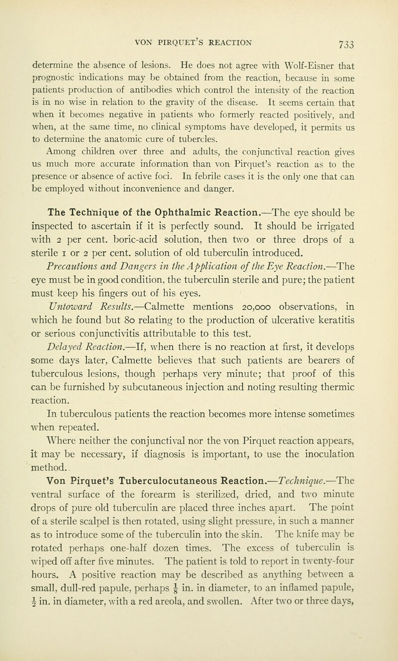 determine the absence of lesions. He does not agree with Wolf-Eisner that prognostic indications may be obtained from the reaction, because in some patients production of antibodies which control the intensity of the reaction is in no wise in relation to the gravity of the disease. It seems certain that when it becomes negative in patients who formerly reacted positively, and when, at the same time, no clinical symptoms have developed, it permits us to determine the anatomic cure of tubercles. Among children over three and adults, the conjunctival reaction gives us much more accurate information than von Pirquet's reaction as to the presence or absence of active foci. In febrile cases it is the only one that can be employed without inconvenience and danger. The Techliique of the Ophthalmic Reaction.—The eye should be inspected to ascertain if it is perfectly sound. It should be irrigated wdth 2 per cent, boric-acid solution, then two or three drops of a sterile i or 2 per cent, solution of old tuberculin introduced. Precautions and Dangers in the Application of the Eye Reaction.—The eye must be in good condition, the tuberculin sterile and pure; the patient must keep his fingers out of his eyes. Untoward Results.—Calmette mentions 20,000 observations, in which he found but 80 relating to the production of ulcerative keratitis or serious conjunctivitis attributable to this test. Delayed Reaction.—If, when there is no reaction at first, it develops some days later, Calmette believes that such patients are bearers of tuberculous lesions, though perhaps very minute; that proof of this can be furnished by subcutaneous injection and noting resulting thermic reaction. In tuberculous patients the reaction becomes more intense sometimes when repeated. Where neither the conjunctival nor the von Pirquet reaction appears, it may be necessary, if diagnosis is important, to use the inoculation method., Von Pirquet's Tuberculocutaneous Reaction.—Technique.—The ventral surface of the forearm is sterilized, dried, and tv\^o minute drops of pure old tuberculin are placed three inches apart. The point of a sterile scalpel is then rotated, using slight pressure, in such a manner as to introduce some of the tuberculin into the skin. The knife may be rotated perhaps one-half dozen times. The excess of tuberculin is wiped off after fi\'e minutes. The patient is told to report in twenty-four hours. A positive reaction may be described as anything betAveen a small, dull-red papule, perhaps | in. in diameter, to an inflamed papule, J in. in diameter, with a red areola, and swollen. After two or three days,