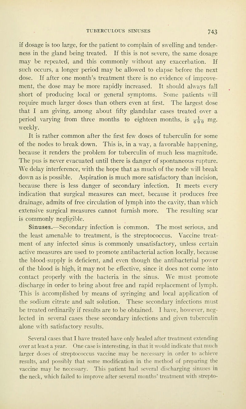 if dosage is too large, for the patient to complain of swelling and tender- ness in the gland being treated. If this is not severe, the same dosage may be repeated, and this commonly without any exacerbation. If such occurs, a longer period may be allowed to elapse before the next dose. If after one month's treatment there is no evidence of improve- ment, the dose may be more rapidly increased. It should always fall short of producing local or general symptoms. Some patients will require much larger doses than others even at first. The largest dose that I am giving, among about fifty glandular cases treated over a period varying from three months to eighteen months, is -g^ mg, weekly. It is rather common after the first few doses of tuberculin for some of the nodes to break down. This is, in a way, a favorable happening, because it renders the problem for tuberculin of much less magnitude. The pus is never evacuated until there is danger of spontaneous rupture. We delay interference, with the hope that as much of the node will break down as is possible. Aspiration is much more satisfactory than incision, because there is less danger of secondary infection. It meets e^^ery indication that surgical measures can meet, because it produces free drainage, admits of free circulation of lymph into the cavity, than which extensive surgical measures cannot furnish more. The resulting scar is commonly negligible. Sinuses.—Secondary infection is common. The most serious, and the least amenable to treatment, is the streptococcus. Vaccine treat- ment of any infected sinus is commonly unsatisfactory, unless certain active measures are used to promote antibacterial action locally, because the blood-supply is deficient, and even though the antibacterial power of the blood is high, it may not be effective, since it does not come into contact properly with the bacteria in the sinus. We must promote discharge in order to bring about free and rapid replacement of lymph. This is accomplished by means of syringing and local application of the sodium citrate and salt solution. These secondary infections must be treated ordinarily if results are to be obtained. I have, however, neg- lected in several cases these secondary infections and given tuberculin alone with satisfactory results. Several cases that I have treated have only healed after treatment extending over at least a year. One case is interesting, in that it would indicate that much larger doses of streptococcus va.ccine may be necessary in order to achieve results, and possibly that some modification in the method of preparing the vaccine may be necessary. This patient had several discharging sinuses in the neck, which failed to improve after several months' treatment with strepto-