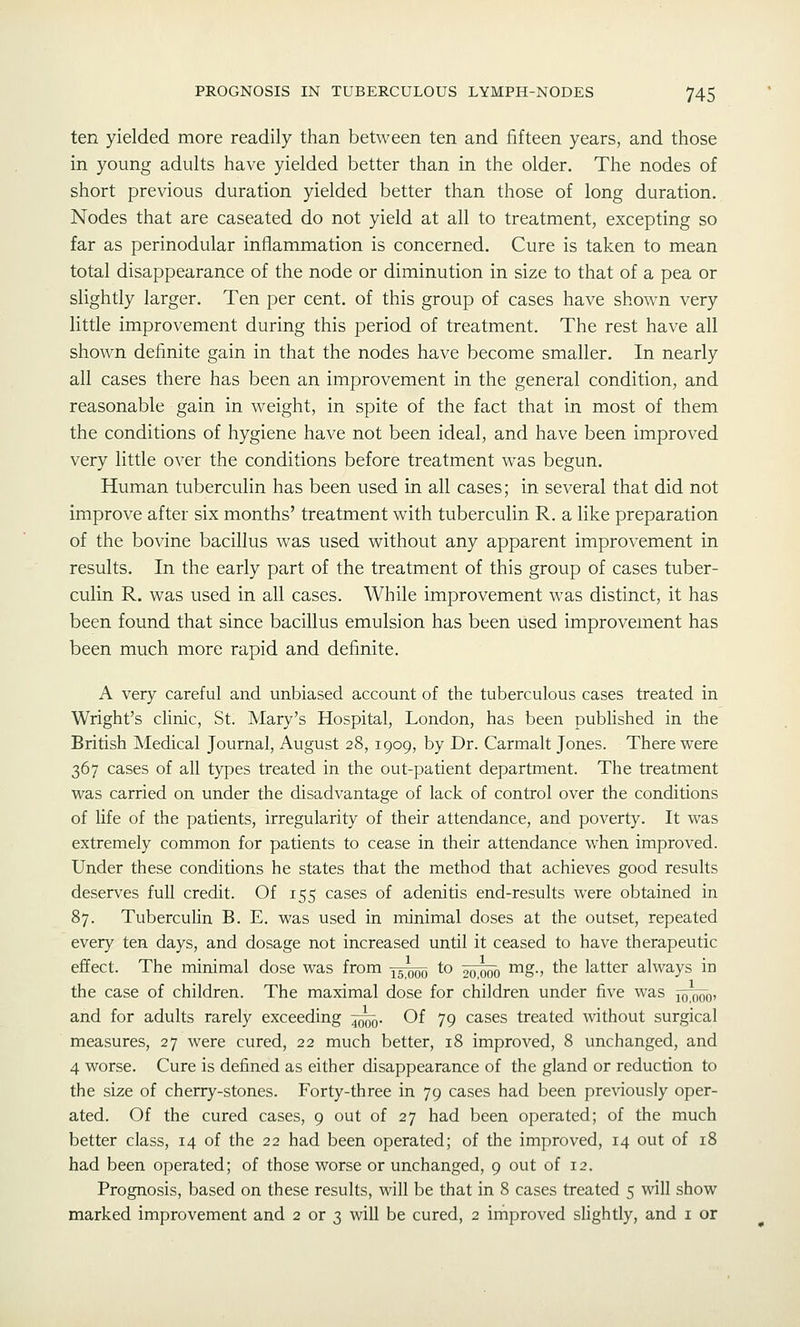 ten yielded more readily than between ten and fifteen years, and those in young adults have yielded better than in the older. The nodes of short previous duration yielded better than those of long duration. Nodes that are caseated do not yield at all to treatment, excepting so far as perinodular inflammation is concerned. Cure is taken to mean total disappearance of the node or diminution in size to that of a pea or slightly larger. Ten per cent, of this group of cases have shown very little improvement during this period of treatment. The rest have all shown definite gain in that the nodes have become smaller. In nearly all cases there has been an improvement in the general condition, and reasonable gain in weight, in spite of the fact that in most of them the conditions of hygiene have not been ideal, and have been improved very little over the conditions before treatment was begun. Human tuberculin has been used in all cases; in several that did not improve after six months' treatment with tuberculin R. a like preparation of the bovine bacillus was used without any apparent improvement in results. In the early part of the treatment of this group of cases tuber- culin R. was used in all cases. While improvement was distinct, it has been found that since bacillus emulsion has been used improvement has been much more rapid and definite. A very careful and unbiased account of the tuberculous cases treated in Wright's clinic, St. Mary's Hospital, London, has been published in the British Medical Journal, August 28, 1909, by Dr. Carmalt Jones. There were 367 cases of all types treated in the out-patient department. The treatment was carried on under the disadvantage of lack of control over the conditions of life of the patients, irregularity of their attendance, and poverty. It was extremely common for patients to cease in their attendance when improved. Under these conditions he states that the method that achieves good results deserves full credit. Of 155 cases of adenitis end-results were obtained in 87. Tuberculin B. E. was used in minimal doses at the outset, repeated every ten days, and dosage not increased until it ceased to have therapeutic effect. The minimal dose was from 15000 to 5^;^o ^S-' the latter always in the case of children. The maximal dose for children under five was j^^q, and for adults rarely exceeding ^q. Of 79 cases treated without surgical measures, 27 were cured, 22 much better, 18 improved, 8 unchanged, and 4 worse. Cure is defined as either disappearance of the gland or reduction to the size of cherry-stones. Forty-three in 79 cases had been previously oper- ated. Of the cured cases, 9 out of 27 had been operated; of the much better class, 14 of the 22 had been operated; of the improved, 14 out of 18 had been operated; of those worse or unchanged, 9 out of 12. Prognosis, based on these results, will be that in 8 cases treated 5 will show marked improvement and 2 or 3 will be cured, 2 irhproved slightly, and i or