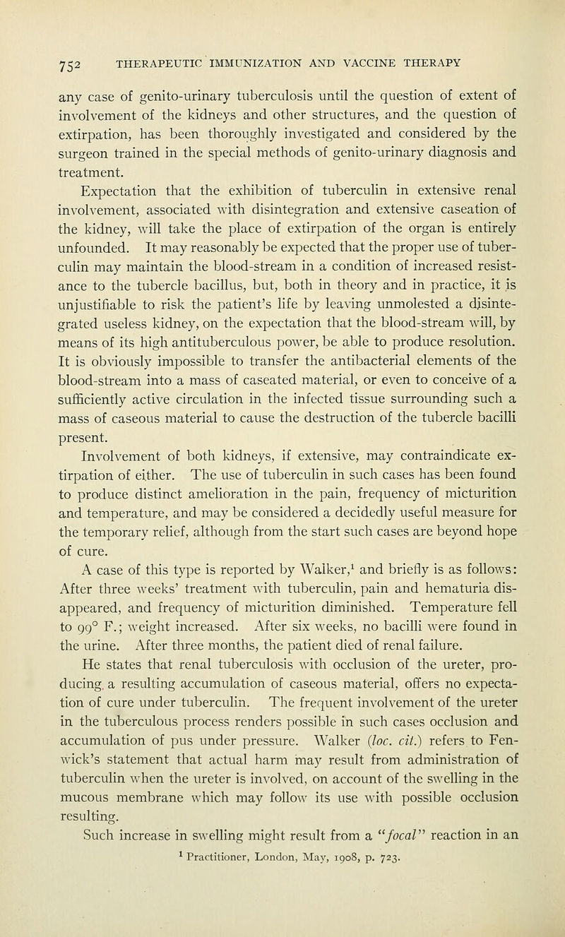 any case of genito-urinary tuberculosis until the question of extent of involvement of the kidneys and other structures, and the question of extirpation, has been thoroughly investigated and considered by the surgeon trained in the special methods of genito-urinary diagnosis and treatment. Expectation that the exhibition of tuberculin in extensive renal involvement, associated with disintegration and extensive caseation of the kidney, will take the place of extirpation of the organ is entirely unfounded. It may reasonably be expected that the proper use of tuber- culin may maintain the blood-stream in a condition of increased resist- ance to the tubercle bacillus, but, both in theory and in practice, it is unjustifiable to risk the patient's life by leaving unmolested a disinte- grated useless kidney, on the expectation that the blood-stream will, by means of its high antituberculous power, be able to produce resolution. It is obviously impossible to transfer the antibacterial elements of the blood-stream into a mass of caseated material, or even to conceive of a sufficiently active circulation in the infected tissue surrounding such a mass of caseous material to cause the destruction of the tubercle bacilli present. Involvement of both kidneys, if extensive, may contraindicate ex- tirpation of either. The use of tuberculin in such cases has been found to produce distinct amelioration in the pain, frequency of micturition and temperature, and may be considered a decidedly useful measure for the temporary relief, although from the start such cases are beyond hope of cure. A case of this type is reported by Walker,^ and briefly is as follows: After three weeks' treatment with tuberculin, pain and hematuria dis- appeared, and frequency of micturition diminished. Temperature fell to 99° F.; weight increased. After six weeks, no bacilli were found in the urine. After three months, the patient died of renal failure. He states that renal tuberculosis with occlusion of the ureter, pro- ducing, a resulting accumulation of caseous material, offers no expecta- tion of cure under tuberculin. The frequent involvement of the ureter in the tuberculous process renders possible in such cases occlusion and accumulation of pus under pressure. Walker {loc. cit.) refers to Fen- wick's statement that actual harm inay result from administration of tuberculin when the ureter is involved, on account of the swelling in the mucous membrane which may follow its use with possible occlusion resulting. Such increase in swelling might result from a ''focal reaction in an ^ Practitioner, London, May, 190S, p. 723.