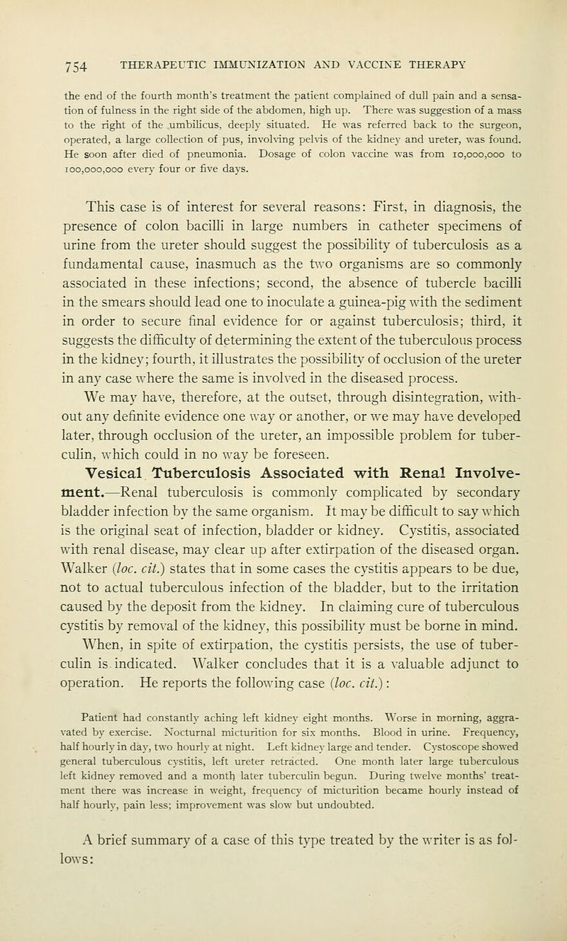 the end of the fourth month's treatment the patient complained of dull pain and a sensa- tion of fulness in the right side of the abdomen, high up. There was suggestion of a mass to the right of the umbiHcus, deeply situated. He was referred back to the surgeon, operated, a large collection of pus, invohing pehis of the kidney and ureter, was found. He soon after died of pneumonia. Dosage of colon vaccine was from 10,000,000 to 100,000,000 everv four or live days. This case is of interest for several reasons: First, in diagnosis, the presence of colon bacilli in large numbers in catheter specimens of urine from the ureter should suggest the possibility of tuberculosis as a fundamental cause, inasmuch as the t\\'0 organisms are so commonly associated in these infections; second, the absence of tubercle bacilli in the smears should lead one to inoculate a guinea-pig with the sediment in order to secure final evidence for or against tuberculosis; third, it suggests the difficulty of determining the extent of the tuberculous process in the kidney; fourth, it illustrates the possibility of occlusion of the ureter in any case where the same is invoh'ed in the diseased process. We may have, therefore, at the outset, through disintegration, with- out any definite evidence one way or another, or we may have developed later, through occlusion of the ureter, an impossible problem for tuber- culin, which could in no way be foreseen. Vesical Tuberculosis Associated with Renal Involve- ment.—Renal tuberculosis is commonly complicated by secondary bladder infection by the same organism. It may be difficult to say which is the original seat of infection, bladder or kidney. Cystitis, associated with renal disease, may clear up after extirpation of the diseased organ. Walker {loc. cit.) states that in some cases the cystitis appears to be due, not to actual tuberculous infection of the bladder, but to the irritation caused by the deposit from the kidney. In claiming cure of tuberculous cystitis by removal of the kidney, this possibility must be borne in mind. When, in spite of extirpation, the cystitis persists, the use of tuber- culin is indicated. Walker concludes that it is a valuable adjunct to operation. He reports the following case {loc. cit.): Patient had constantly aching left kidnej' eight months. Worse in morning, aggra- vated by exercise. Nocturnal micturition for six months. Blood in urine. Frequency, half hourly in day, two hourly at night. Left kidney large and tender. Cystoscope showed general tuberculous cystitis, left ureter retracted. One month later large tuberculous left kidney removed and a month later tuberculin begun. During twelve months' treat- ment there was increase in weight, frequency of micturition became hourly instead of half hourly, pain less; improvement was slow but undoubted. A brief summary of a case of this type treated by the writer is as fol- lows: