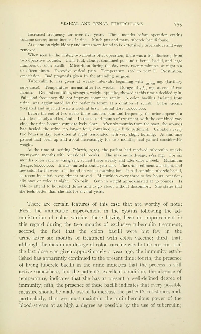 Increased frequency for over five years. Three months before operation cystitis became severe; incontinence of urine. Much pus and many tubercle bacilli found. At operation right kidney and ureter were found to be extensively tuberculous and were removed. When seen by the writer, two months ofter operation, there was a free discharge from two operative wounds. Urine foul, cloudy, contained pus and tubercle bacilli, and large numbers of colon bacilU. Micturition during the day even,- twenty minutes, at night ten or fifteen times. Excessive vesical pain. Temperature ioo° to 102° F. Prostration, emaciation. Bad prognosis given by the attending surgeon. Tuberculin R was given at weekly intervals, beginning with -^ -^— mg. (bacillary substance). Temperature normal after two weeks. Dosage of scVff mg. at end of two months. General condition, strength, weight, appetite, showed at this time a decided gain. Pain and frequency did not improve commensurately. A colon bacillus, isolated from urine, was agglutinated by the patient's serum at a dilution of i: 128. Colon vaccine prepared and injected twice a week at first. Initial dose, 10,000,000. Before the end of two weeks there was less pain and frequency, the urine appeared a httle less cloudy and less foul. In the second month of treatment, with the combined vac- cine, the urine became comparatively clear. After six months from the start, the wounds had healed, the urine, no longer foul, contained very little sediment. Urination every two hours in day, less often at night, associated with ver}^ slight burning. At this time patient had been up and about increasingly for two months; had gained considerable weight. At the time of writing (March, 1910), the patient had received tuberculin weekly twenty-one months with occasional breaks. The maximum dosage, ^^jj mg. For six months colon vaccine was given, at first twice weekly and later once a week. Maximum dosage, 60,000,000. It was omitted about a year ago. The urine sediment was slight, and few colon bacilli were to be found on recent examination. It still contains tubercle bacilli, as recent inoculation experiment proved. Micturition everj^ three to five hours, occasion^ ally once or twice at night. No fjain. Gain in weight approximated at 30 pounds. Is able to attend to household duties and to go about without discomfort. She states that she feels better than she has for several years. There are certain features of this case that are worthy of note: First, the immediate improvement in the cystitis following the ad- ministration of colon vaccine, there having been no improvement in this regard during the two months of exclusive tuberculin treatment; second, the fact that the colon bacilli were but few in the urine after six months of treatment with colon vaccine; third, that, although the maximum dosage of colon vaccine was but 60.000,000, and the last dose was given approximately a year ago, the immunity estab- lished has apparently continued to the present time; fourth, the presence of li^•ing tubercle bacilli in the urine indicates that the process is still active somewhere, but the patient's excellent condition, the absence of temperature, indicates that she has at present a well-defined degree of immunity; fifth, the presence of these bacilli indicates that e\ery possible measure should be made use of to increase the patient's resistance, and, particularly, that we must maintain the antituberculous power of the blood-stream at as high a degree as possible by the use of tuberculin;