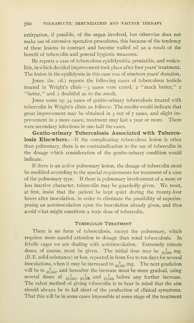 extirpation, if possible, of the organ involved, but otherwise does not make use of extensive operative procedures, this because of the tendency of these lesions to contract and become walled off as a result of the benefit of tuberculin and general hygienic measures. He reports a case of tuberculous epididymitis, prostatitis, and vesicu- litis, in which decided improvement took place after four years' treatment. The lesion in the epididymis in this case was of nineteen years' duration. Jones {loc. cit.) reports the following cases of tuberculous testicle treated in Wright's clinic—3 cases w^ere cured, 2 much better, 2 better, and 2 doubtful as to the result. Jones sums up 34 cases of genito-urinary tuberculosis treated with tuberculin in Wright's clinic as follows: The results would indicate that great improvement may be obtained in 3 out of 7 cases, and slight im- provement in 2 more cases; treatment may last a year or more. There were secondary infections in one-half the cases. Genito-urinary Tuberculosis Associated with Tubercu- losis Klsewhere.—If the complicating tuberculous lesion is other than pulmonary, there is no contraindication to the use of tuberculin in the dosage which consideration of the genito-urinary condition would indicate. If there is -an active pulmonary lesion, the dosage of tuberculin must be modified according to the special requirements for treatment of a case of the pulmonary type. If there is pulmonary involvement of a more or less inactive character, tuberculin may be guardedly given. We must, at first, insist that the patient be kept quiet during the twenty-four hours after inoculation, in order to eliminate the possibility of superim- posing an autoinoculation upon the inoculation already given, and thus avoid what might constitute a toxic dose of tuberculin. Tuberculin Treatment There is no form of tuberculosis, except the pulmonary, which requires more careful attention to dosage than renal tuberculosis. In febrile cases we are dealing with autoinoculation. Extremely minute doses, of course, must be given. The initial dose may be ^^q mg. (B. E. solid substance) or less, repeated in from five to ten days for several inoculations, when it may be increased to ^qqq mg. The next gradation will be to 3o\)ob' ^-nd hereafter the increase must be more gradual, using several doses of gsiob' 20;^ ^^^ isWo before any further increase. The safest method of giving tuberculin is to bear in mind that the aim should always be to fall short of the production of clinical symptoms. That this will be in some cases impossible at some stage of the treatment