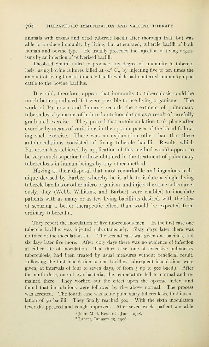 animals with toxins and dead tubercle bacilli after thorough trial, but was able to produce immunity by living, but attenuated, tubercle bacilli of both human and bovine t}^e. He usually preceded the injection of living organ- isms by an injection of pulverized bacilli. Theobald Smith^ failed to produce any degree of immunity to tubercu- losis, using bovine cultures killed at 60° C, by injecting five to ten times the amount of living human tubercle bacilli which had conferred immunity upon cattle to the bovine bacillus. It would, therefore, appear that immunity to tuberculosis could be much better produced if it were possible to use living organisms. The work of Patterson and Inman - records the treatment of pulmonary tuberculosis by means of induced autoinoculation as a result of carefully graduated exercise. They proved that autoinoculation took place after exercise by means of variations in the opsonic power of the blood follow- ing such exercise. There was no explanation other than that these autoinoculations consisted of Hving tubercle bacilli. Results which Patterson has achieved by application of this method would appear to be very much superior to those obtained in the treatment of pulmonary tuberculosis in human beings by any other method. Having at their disposal that most remarkable and ingenious tech- nique devised by Barber, whereby he is able to isolate a single living tubercle bacillus or other micro-organism, and inject the same subcutane- ously, they (Webb, Williams, and Barber) were enabled to inoculate patients with as many or as few living bacilli as desired, with the idea of securing a better therapeutic effect than would be expected from ordinary tuberculin. They report the inoculation of five tuberculous men. In the first case one tubercle bacillus was injected subcutaneously. Sixty days later there was no trace of the inoculation site. The second case was given one bacillus, and six days later five more. After sixty days there was no evidence of infection at either site of inoculation. The third case, one of extensive pulmonary tuberculosis, had been treated by usual measures without beneficial result. Following the first inoculation of one bacillus, subsequent inoculations were given, at intervals of four to seven days, of from 5 up to 500 bacilli. After the ninth dose, one of 250 bacteria, the temperature fell to normal and re- mained there. They worked out the effect upon the opsonic index, and found that inoculations were followed by rise above normal. The process was arrested. The fourth case was acute pulmonary tuberculosis, first inocu- lation of 50 bacilli. They finally reached 500. With the sixth inoculation fever disappeared and cough improved. After seven weeks patient was able ^ Jour. Med. Research, June, 1908. ^ Lancet, January 25, 1908.