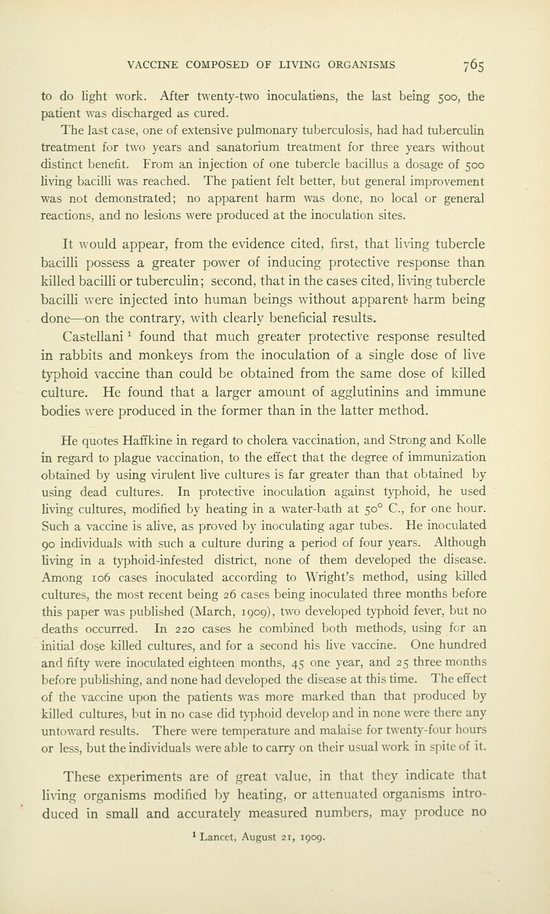 to do light work. After twenty-two inoculati@ns, the last being 500, the patient was discharged as cured. The last case, one of extensive pulmonary tuberculosis, had had tuberculin treatment for two years and sanatorium treatment for three years without distinct benefit. From an injection of one tubercle bacillus a dosage of 500 living bacilli was reached. The patient felt better, but general improvement was not demonstrated; no apparent harm was done, no local or general reactions, and no lesions were produced at the inoculation sites. It would appear, from the evidence cited, first, that li^'ing tubercle bacilli possess a greater power of inducing protective response than killed bacilli or tuberculin; second, that in the cases cited, li\-ing tubercle bacilli were injected into human beings without apparent harm being done—on the contrary, with clearly beneficial results. Castellani ^ found that much greater protective response resulted in rabbits and monkeys from the inoculation of a single dose of live tj'phoid vaccine than could be obtained from the same dose of killed culture. He found that a larger amount of agglutinins and immune bodies were produced in the former than in the latter method. He quotes Haffkine in regard to cholera vaccination, and Strong and Kolle in regard to plague vaccination, to the effect that the degree of immunization obtained by using virulent live cultures is far greater than that obtained by using dead cultures. In protective inoculation against typhoid, he used living cultures, modified by heating in a water-bath at 50° C, for one hour. Such a vaccine is alive, as proved by inoculating agar tubes. He inoculated 90 individuals with such a culture during a period of four years. Although living in a typhoid-infested district, none of them developed the disease. Among 106 cases inoculated according to Wright's method, using killed cultures, the most recent being 26 cases being inoculated three months before this paper was published (March, 1909), two developed typhoid fever, but no deaths occurred. In 220 cases he combined both methods, using for an initial dose killed cultures, and for a second his live vaccine. One hundred and fifty were inoculated eighteen months, 45 one year, and 25 three months before publishing, and none had developed the disease at this time. The effect of the vaccine upon the patients was more marked than that produced by killed cultures, hut in no case did typhoid develop and in none were there any untoward results. There were temperature and malaise for twenty-four hours or less, but the individuals were able to carry on their usual work in spite of it. These experiments are of great value, in that they indicate that living organisms modified by heating, or attenuated organisms intro- duced in small and accurately measured numbers, may produce no