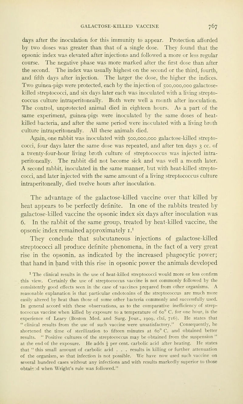 days after the inoculation for this immunity to appear. Protection afforded by two doses was greater than that of a single dose. They found that the opsonic index was elevated after injections and followed a more or less regular course. The negative phase was more marked after the first dose than after the second. The index was usually highest on the second or the third, fourth, and fifth days after injection. The larger the dose, the higher the indices. Two guinea-pigs were protected, each by the injection of 500,000,000 galactose- killed streptococci, and six days later each was inoculated with a hving strepto- coccus culture intraperitoneally. Both were well a month after inoculation. The control, unprotected animal died in eighteen hours. As a part of the same experiment, guinea-pigs were inoculated b}' the same doses of heat- killed bacteria, and after the same period were inoculated with a living broth culture intraperitoneally. All these animals died. Again, one rabbit was inoculated with 500,000,000 galactose-killed strepto- cocci, four days later the same dose was repeated, and after ten days 3 cc. of a twenty-four-hour living broth culture of streptococcus was injected intra- peritoneally. The rabbit did not become sick and was well a month later. A second rabbit, inoculated in the same manner, but with heat-killed strepto- cocci, and later injected with the same amount of a living streptococcus culture intraperitoneally, died twelve hours after inoculation. The advantage of the galactose-killed vaccine over that' killed by heat appears to be perfectly definite. In one of the rabbits treated by galactose-killed vaccine the opsonic index six days after inoculation was 6. In the rabbit of the same group, treated by heat-killed vaccine, the opsonic index remained approximately i.^ They conclude that subcutaneous injections of galactose-killed streptococci all produce definite phenomena, in the fact of a very great rise in the opsonin, as indicated by the increased phagocytic power; that hand in hand with this rise in opsonic power the animals developed ^ The clinical results in the use of heat-killed streptococci would more or less confirm this view. Certainly the use of streptococcus vaccine is not commonly followed by the consistently good effects seen in the case of vaccines prepared from other organisms. A reasonable explanation is that particular endotoxins of the streptococcus are much more easily altered by heat than those of some other bacteria commonly and successfully used. In general accord with these observations, as to the comparative inefficiency of strep- tococcus vaccine when killed by exposure to a temperature of 60° C. for one hour, is the experience of Leary (Boston Med. and Surg. Jour., 1909, clxi, 716). He states that  clinical results from the use of such vaccine were unsatisfactory. Consequently, he shortened the time of sterilization to fifteen minutes at 60° C. and obtained better results.  Positive cultures of the streptococcus may be obtained from the suspension  at the end of the exposure. He adds \ per cent, carbolic acid after heating. He states that  this small amount of carbolic acid . . . results in killing or further attenuation of the organism, so that infection is not possible. We have now used such vaccine on several hundred cases without any infections and with results markedly superior to those obtain';d when Wright's rule was followed.