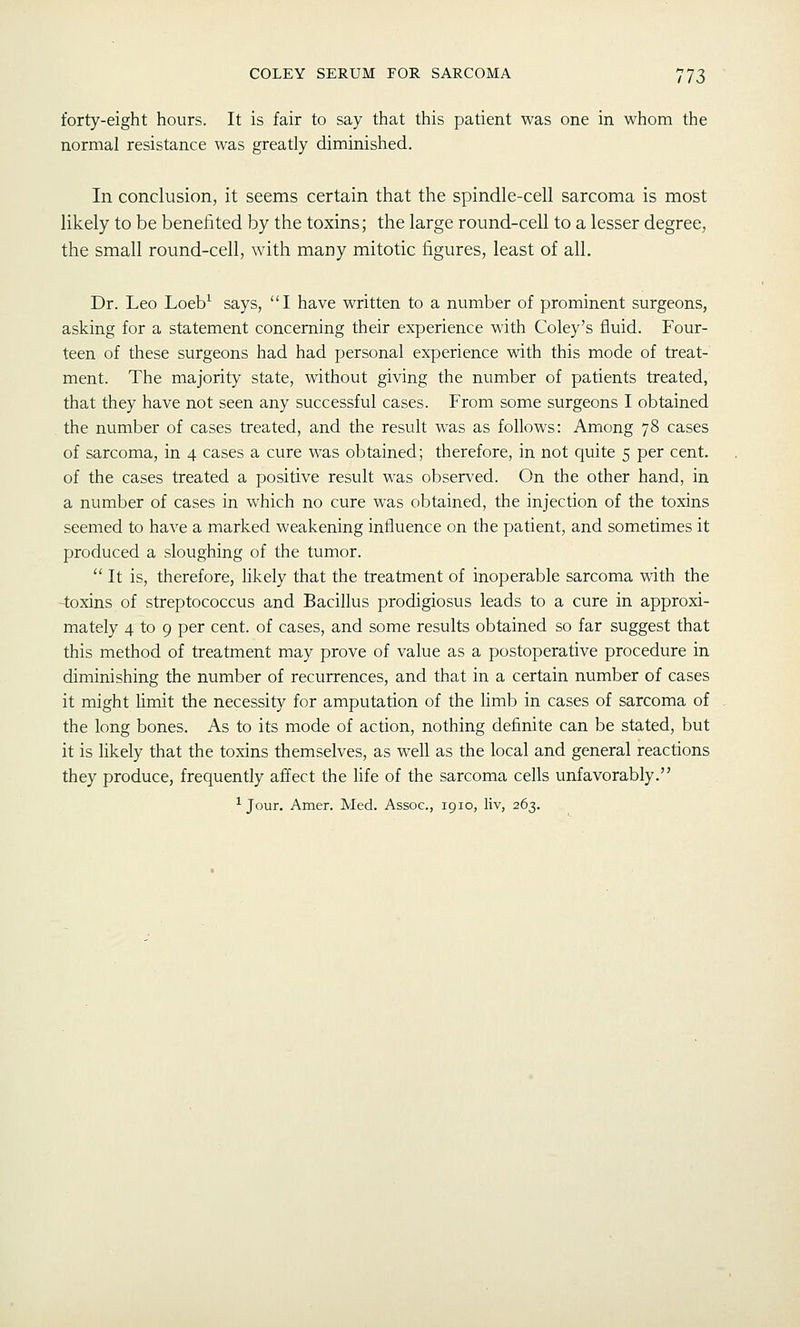 forty-eight hours. It is fair to say that this patient was one in whom the normal resistance was greatly diminished. In conclusion, it seems certain that the spindle-cell sarcoma is most likely to be benefited by the toxins; the large round-cell to a lesser degree, the small round-cell, with many mitotic figures, least of all. Dr. Leo Loeb^ says, I have written to a number of prominent surgeons, asking for a statement concerning their experience with Coley's fluid. P'our- teen of these surgeons had had personal experience with this mode of treat- ment. The majority state, without giving the number of patients treated, that they have not seen any successful cases. From some surgeons I obtained the number of cases treated, and the result was as follows: Among 78 cases of sarcoma, in 4 cases a cure was obtained; therefore, in not quite 5 per cent, of the cases treated a positive result was observed. On the other hand, in a number of cases in which no cure was obtained, the injection of the toxins seemed to have a marked weakening influence on the patient, and sometimes it produced a sloughing of the tumor.  It is, therefore, Hkely that the treatment of inoperable sarcoma with the 4:oxins of streptococcus and Bacillus prodigiosus leads to a cure in approxi- mately 4 to 9 per cent, of cases, and some results obtained so far suggest that this method of treatment may prove of value as a postoperative procedure in diminishing the number of recurrences, and that in a certain number of cases it might limit the necessity for amputation of the limb in cases of sarcoma of the long bones. As to its mode of action, nothing definite can be stated, but it is likely that the toxins themselves, as well as the local and general reactions they produce, frequently affect the life of the sarcoma cells unfavorably. ^ Jour. Amer. Med. Assoc, 1910, liv, 263.