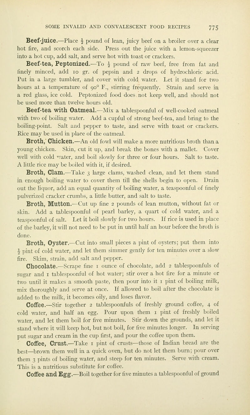 Beef-juice.—Place ^ pound of lean, juicy beef on a broiler over a clear hot fire, and scorch each side. Press out the juice with a lemon-squeezer into a hot cup, add salt, and serve hot with toast or crackers. Beef-tea, Peptonized.—To ^ pound of raw beef, free from fat and finely minced, add 10 gr. of pepsin and 2 drops of hydrochloric acid. Put in a large tumbler, and cover with cold water. Let it stand for two hours at a temperature of 90° F., stirring frequently. Strain and serve in a red glass, ice cold. Peptonized food does.not keep well, and should not be used more than twelve hours old. Beef-tea with Oatmeal.—Mix a tablespoonful of well-cooked oatmeal with two of boiling water. Add a cupful of strong beef-tea, and bring to the boiling-point. Salt and pepper to taste, and serve with toast or crackers. Rice may be used in place of the oatmeal. Broth, Chicken.—An old fowl vdll make a more nutritious broth than a young chicken. Skin, cut it up, and break the bones with a mallet. Cover well with cold water, and boil slowly for three or four hours. Salt to taste. A Uttle rice may be boiled with it, if desired. Broth, Clam.—Take 3 large clams, washed clean, and let them stand in enough boiling water to cover them till the shells begin to open. Drain out the liquor, add an equal quantity of boiling water, a teaspoonful of finely pulverized cracker crumbs, a little butter, and salt to taste. Broth, Mutton.-—Cut up fine 2 pounds of lean mutton, without fat or skin. Add a tablespoonful of pearl barley, a quart of cold water, and a teaspoonful of salt. Let it boil slowly for two hours. If rice is used in place of the barley, it will not need to be put in until half an hour before the broth is done. Broth, Oyster.—Cut into small pieces a pint of oysters; put them into i pint of cold water, and let them simmer gently for ten minutes over a slow fire. Skim, strain, add salt and pepper. Chocolate.—Scrape fine i ounce of chocolate, add 2 tablespoonfuls of sugar and i tablespoonful of hot water; stir over a hot fire for a minute or two until it makes a smooth paste, then pour into it i pint of boiUng milk, mix thoroughly and serve at once. If allowed to boil after the chocolate is added to the milk, it becomes oily, and loses flavor. Coffee.—Stir together 2 tablespoonfuls of freshly ground coffee, 4 of cold water, and half an egg. Pour upon them i pint of freshly boiled water, and let them boil for five minutes. Stir down the grounds, and let it stand where it will keep hot, but not boil, for five minutes longer. In serving put sugar and cream in the cup first, and pour the coffee upon them. Coffee, Crust.—^Take i pint of crusts—those of Indian bread are the best—brown them well in a quick oven, but do not let them burn; pour over them 3 pints of boihng water, and steep for ten minutes. Serve with cream. This is a nutritious substitute for coffee. Coffee and Egg.—Boil together for five minutes a tablespoonful of ground