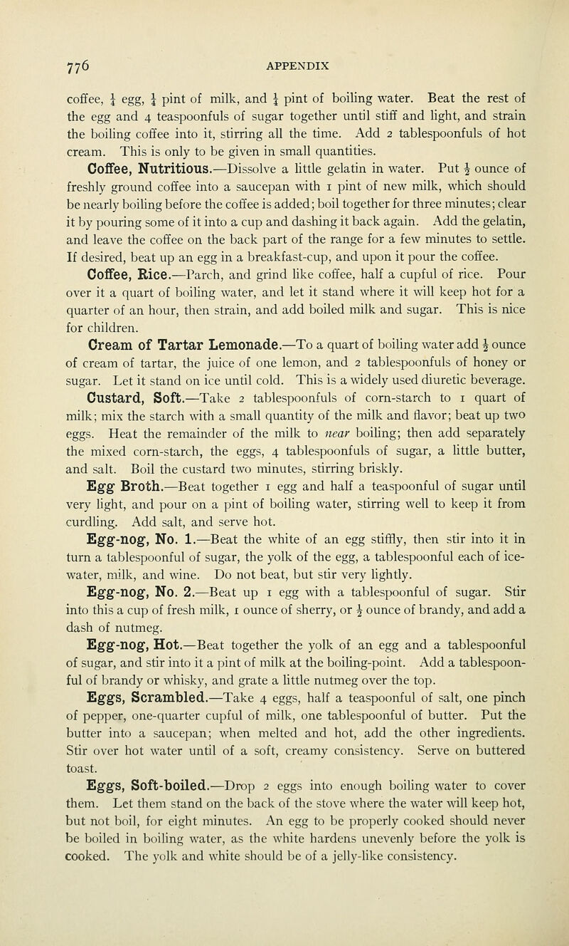 coffee, I egg, I pint of milk, and j pint of boiling water. Beat the rest of the egg and 4 teaspoonfuls of sugar together until stiff and Hght, and strain the boiling coffee into it, stirring all the time. Add 2 tablespoonfuls of hot cream. This is only to be given in small quantities. Coffee, Nutritious.—Dissolve a Uttle gelatin in water. Put | ounce of freshly ground coffee into a saucepan with i pint of new milk, which should be nearly boiUng before the coffee is added; boil together for three minutes; clear it by pouring some of it into a cup and dashing it back again. Add the gelatin, and leave the coffee on the back part of the range for a few minutes to settle. If desired, beat up an egg in a breakfast-cup, and upon it pour the coffee. Coffee, Rice.—Parch, and grind like coffee, half a cupful of rice. Pour over it a quart of boiUng water, and let it stand where it will keep hot for a quarter of an hour, then strain, and add boiled milk and sugar. This is nice for children. Cream of Tartar Lemonade.—To a quart of boiling water add | ounce of cream of tartar, the juice of one lemon, and 2 tablespoonfuls of honey or sugar. Let it stand on ice until cold. This is a widely used diuretic beverage. Custard, Soft.—Take 2 tablespoonfuls of corn-starch to i quart of milk; mix the starch with a small quantity of the milk and flavor; beat up two eggs. Heat the remainder of the milk to near boiling; then add separately the mixed corn-starch, the eggs, 4 tablespoonfuls of sugar, a Uttle butter, and salt. Boil the custard two minutes, stirring briskly. Egg Broth.—Beat together i egg and half a teaspoonful of sugar until very Ught, and pour on a pint of boiling water, stirring well to keep it from curdhng. Add salt, and serve hot. Egg-nog, No. 1.—Beat the white of an egg stiffly, then stir into it in turn a tablespoonful of sugar, the yolk of the egg, a tablespoonful each of ice- water, milk, and wine. Do not beat, but stir very lightly. Egg-nog, No. 2.—Beat up i egg with a tablespoonful of sugar. Stir into this a cup of fresh milk, i ounce of sherry, or J ounce of brandy, and add a dash of nutmeg. Egg-nog, Hot.—Beat together the yolk of an egg and a tablespoonful of sugar, and stir into it a pint of milk at the boiling-point. Add a tablespoon- ful of brandy or whisky, and grate a little nutmeg over the top. Eggs, Scrambled.—Take 4 eggs, half a teaspoonful of salt, one pinch of pepper, one-quarter cupful of milk, one tablespoonful of butter. Put the butter into a saucepan; when melted and hot, add the other ingredients. Stir over hot water until of a soft, creamy consistency. Serve on buttered toast. Eggs, Soft-boiled.—Drop 2 eggs into enough boiUng water to cover them. Let them stand on the back of the stove where the water will keep hot, but not boil, for eight minutes. An egg to be properly cooked should never be boiled in boiling water, as the white hardens unevenly before the yolk is cooked. The yolk and white should be of a jelly-like consistency.