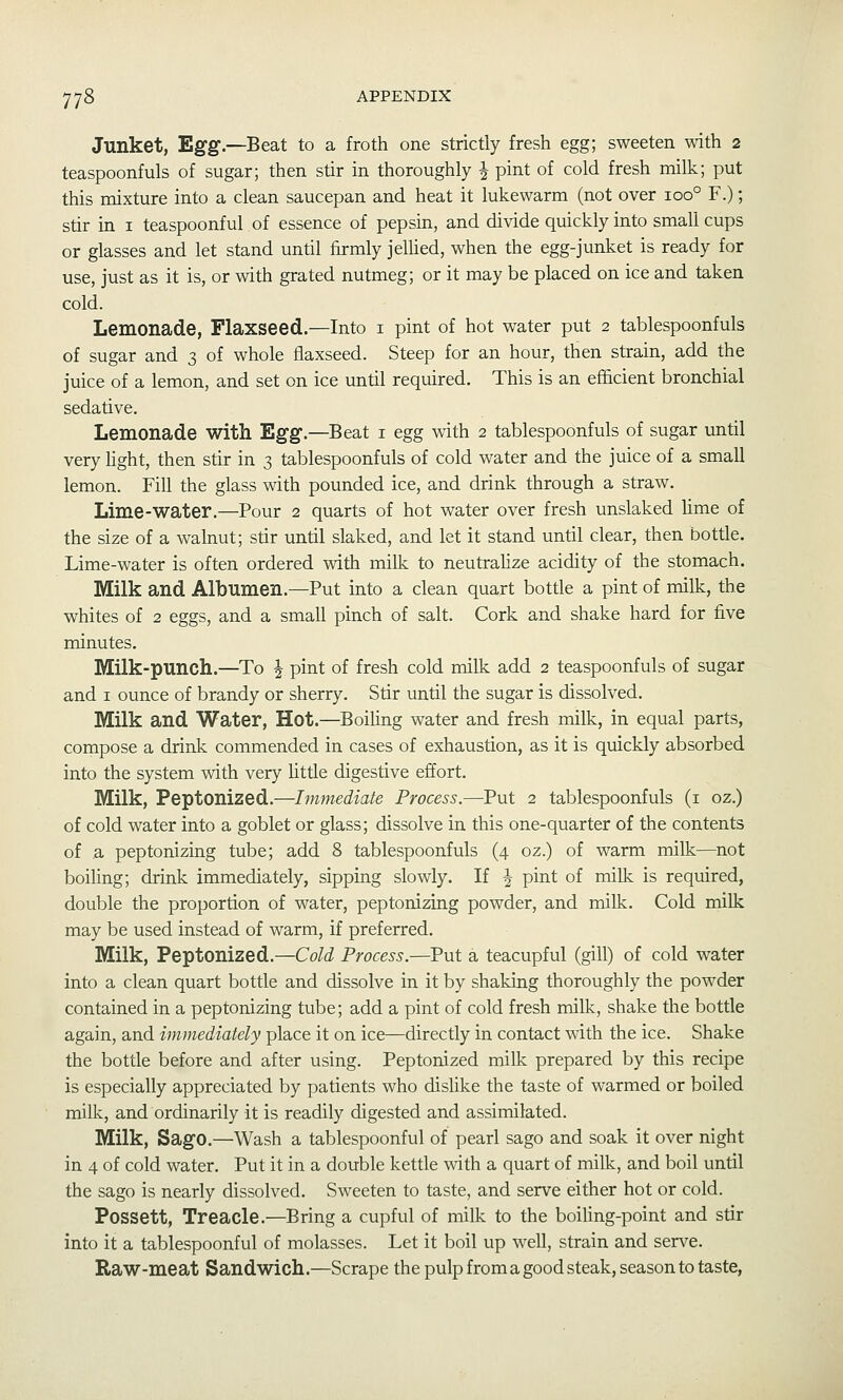 Junket, Egg.—Beat to a froth one strictly fresh egg; sweeten with 2 teaspoonfuls of sugar; then stir in thoroughly J pint of cold fresh milk; put this mixture into a clean saucepan and heat it lukewarm (not over 100° F.); stir in i teaspoonful of essence of pepsin, and divide quickly into small cups or glasses and let stand until firmly jelHed, when the egg-junket is ready for use, just as it is, or with grated nutmeg; or it may be placed on ice and taken cold. Lemonade, Flaxseed.—Into i pint of hot water put 2 tablespoonfuls of sugar and 3 of whole flaxseed. Steep for an hour, then strain, add the juice of a lemon, and set on ice until required. This is an efficient bronchial sedative. Lemonade with Egg.—Beat i egg with 2 tablespoonfuls of sugar until very light, then stir in 3 tablespoonfuls of cold water and the juice of a small lemon. Fill the glass with pounded ice, and drink through a straw. Lime-water.—Pour 2 quarts of hot water over fresh unslaked lime of the size of a walnut; stir until slaked, and let it stand until clear, then bottle. Lime-water is often ordered with milk to neutrahze acidity of the stomach. Milk and Albumen.—Put into a clean quart botde a pint of milk, the whites of 2 eggs, and a small pinch of salt. Cork and shake hard for five minutes. Milk-punch.—To J pint of fresh cold milk add 2 teaspoonfuls of sugar and I ounce of brandy or sherry. Stir until the sugar is dissolved. Milk and Water, Hot.—^Boiling water and fresh milk, in equal parts, compose a drink commended in cases of exhaustion, as it is quickly absorbed into the system with very litde digestive effort. Milk, Peptonized.—Immediate Process.—Put 2 tablespoonfuls (i oz.) of cold water into a goblet or glass; dissolve in this one-quarter of the contents of a peptonizing tube; add 8 tablespoonfuls (4 oz.) of warm milk—not boiling; drink immediately, sipping slowly. If J pint of milk is required, double the proportion of water, peptonizing powder, and milk. Cold milk may be used instead of warm, if preferred. Milk, Peptonized.—Cold Process.—Put a teacupful (gill) of cold water into a clean quart bottle and dissolve in it by shaking thoroughly the powder contained in a peptonizing tube; add a pint of cold fresh milk, shake the bottle again, and immediately place it on ice—directly in contact with the ice. Shake the bottle before and after using. Peptonized milk prepared by this recipe is especially appreciated by patients who dislike the taste of warmed or boiled milk, and ordinarily it is readily digested and assimilated. Milk, Sago.—Wash a tablespoonful of pearl sago and soak it over night in 4 of cold water. Put it in a double kettle with a quart of milk, and boil until the sago is nearly dissolved. Sweeten to taste, and serve either hot or cold. Possett, Treacle.—Bring a cupful of milk to the boiling-point and stir into it a tablespoonful of molasses. Let it boil up well, strain and serve. Raw-meat Sandwich.—Scrape the pulp from a good steak, season to taste.