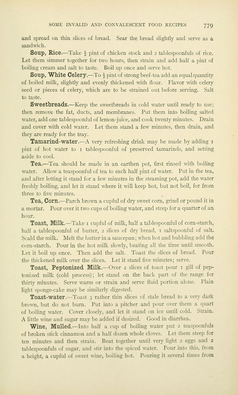 and spread on thin slices of bread. Sear the bread slightly and serve as a sandwich. Soup, Rice.—Take J pint of chicken stock and 2 tablespoonfuls of rice. Let them simmer together for two hours, then strain and add half a pint of boiling cream and salt to taste. Boil up once and serve hot. Soup, White Celery.—To ^ pint of strong beef-tea add an equal quantity of boiled milk, slightly and evenly thickened with flour. Flavor with celery seed or pieces of celery, which are to be strained out before serving. Salt to taste. Sweetbreads.—Keep the sweetbreads in cold water until ready to use; then remove the fat, ducts, and membranes. Put them into boiling salted water, add one tablespoonful of lemon-juice, and cook twenty minutes. Drain and cover with cold water. Let them stand a few minutes, then drain, and they are ready for the tray. Tamarind-water.—A very refreshing drink may be made by adding i pint of hot water to i tablespoonful of preserved tamarinds, and setting aside to cool. Tea.—Tea should be made in an earthen pot, first rinsed ^^ith boiling water. Allow a teaspoonful of tea to each haK pint of water. Put in the tea, and after letting it stand for a few minutes in the steaming pot, add the water freshly boiling, and let it stand where it will keep hot, but not boil, for from three to five minutes. Tea, Corn.—Parch brown a cupful of dry sweet com, grind or pound it in a mortar. Pour over it two cups of boiling water, and steep for a quarter of an hour. Toast, Milk.—Take i cupful of milk, half a tablespoonful of corn-starch, half a tablespoonful of butter, 2 sUces of drv- bread, i saltspoonful of salt. Scald the milk. Melt the butter in a saucepan; when hot and bubbling add the corn-starch. Pour in the hot milk slowly, beating all the time until smooth. Let it boil up once. Then add the salt. Toast the slices of bread. Pour the thickened milk over the slices. Let it stand five minutes; serve. Toast, Peptonized Milk.—Over 2 slices of toast pour i gill of pep- tonized milk (cold process); let stand on the back part of the range for thirty minutes. Serve warm or strain and serve fluid portion alone. Plain light sponge-cake may be similarly digested. Toast-water.—Toast 3 rather thin slices of stale bread to a very dark brown, but do not bum. Put into a pitcher and pour over them a quart of boiUng water. Cover closely, and let it stand on ice until cold. Strain. A httle v.ine and sugar may be added if desired. Good in diarrhea. Wine, Mulled.—Into half a cup of boiling water put 2 teaspoonfuls of broken stick cinnamon and a half dozen whole cloves. Let them steep for ten minutes and then strain. Beat together until very light 2 eggs and 2 tablespoonfuls of sugar, and stir into the spiced water. Pour into this, from a height, a cupful of sweet wine, boiling hot. Pouring it several times from