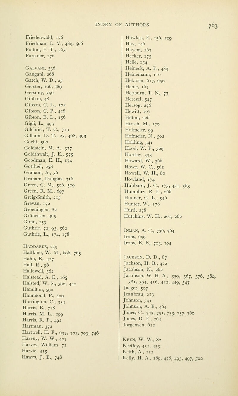 Friedenwald, 126 Friedman, L. V., 489, 506 Fulton, F. T., 263 Furstner, 276 Galvani, 336 Gangani, 268 Gatch, W. D., 25 Gerster, 106, 589 Gersuny, 556 Gibbon, 48 Gibson, C. L., 102 Gibson, C. P., 428 Gibson, E. L., 156 Gigli, L., 493 Gilchrist, T. C, 719 GUliam, D. T., 25, 468, 493 Gocht, 560 Goldstein, M. A., 377 Goldthwait, J. E., 575 Goodman, E. H., 174 Gottheil, 258 Graham, A., 36 Graham, Douglas, 316 Green, C. M., 506, 509 Green, R. M., 697 Greig-Smith, 215 Grevan, 172 Groeningen, 82 Griineisen, 465 Gunn, 259 Guthrie, 72, 93, 562 Guthrie, L., 174, 178 Haddaeus, 259 Haffkine, W. M., 696, 765 Hahn, E., 427 Hall, R., 96 Hallowell, 562 Halstead, A. E., 165 Halsted,'W. S., 390, 442 Hamilton, 592 Hammond, P., 400 Harrington, C, 354 Harris, B., 728 Harris, M. L., 299 Harris, R. P., 492 Hartman, 372 Hartwell, H. F., 697, 702, 703, 746 Harvey, W. W., 407 Harvey, William, 71 Harvie, 415 Hawes, J. B., 748 Hawkes, F., 156, 219 Hay, 146 Hayem, 267 Hecker, 175 Heile, 154 Heineck, A. P., 489 Heinemann, 116 Hektoen, 617, 650 Henle, 167 Hepburn, T. N., 77 Herczel, 547 Herzog, 276 Hewitt, 167 Hilton, 226 Hirsch, M., 170 Hofmeier, 99 Hofmeier, N., 502 Holding, 341 Hood, W. P., 329 Horsley, 393 Howard, W., 366 Howe, W. C, 561 Howell, W. H., 82 Howland, 174 ■ Hubbard, J. C, 173, 451, 563 Humphry, R. E., 266 Hunner, G. L., 546 Hunter, W., 178 Hurd, 278 Hutchins, W. H., 261, 262 Inman, a. C, 736, 764 Irons, 659 Irons, E. E., 703, 704 Jackson, D. D., 87 Jackson, H. B., 422 Jacobson, N., 262 Jacobson, W. H. A., 359, 367, 376, 380, 381, 394, 416, 422, 449, 547 Jaeger, 507 Jeanbrau, 273 Johnson, 341 Johnson, A. B., 464 Jones, C, 745, 751, 753, 757, 760 Jones, D. F., 264 Jorgenscn, 612 Keen, W. W., 82 Keetley, 451, 453 Keith, A., 112 Kelly, H. A., 169, 476, 493, 497, 502