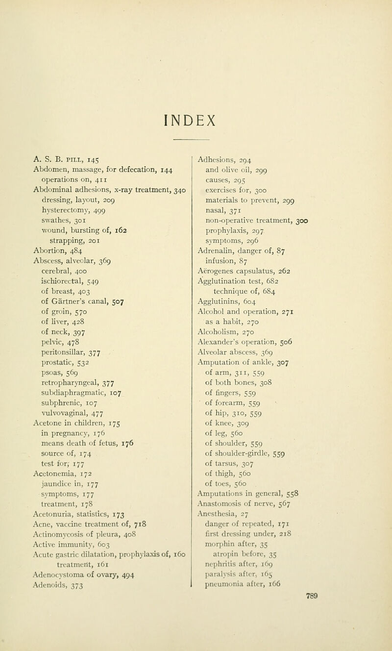 INDEX A. S. B. PILL, 145 Abdomen, massage, for defecation, 144 operations on, 411 Abdominal adhesions, x-ray treatment, 340 dressing, layout, 209 hysterectomy, 499 swathes, 301 wound, bursting of, 162 strapping, 201 Abortion, 484 Abscess, alveolar, 369 cerebral, 400 ischiorectal, 549 of breast, 403 of Gartner's canal, 507 of groin, 570 of liver, 428 of neck, 397 pelvic, 478 peritonsillar, 377 prostatic, 532 psoas, 569 retropharyngeal, 377 subdiaphragmatic, 107 subphrenic, 107 vulvovaginal, 477 Acetone in children, 175 in pregnancy, 176 means death of fetus, 176 source of, 174 test for^ 177 Acetonemia, 172 jaundice in, 177 symptoms, 177 treatment, 178 Acetonuria, statistics, 173 Acne, vaccine treatment of, 718 Actinomycosis of pleura, 408 Active immunity, 603 Acute gastric dilatation, projjhylaxis of, 160 treatment, 161 Adenocystoma of ovary, 494 Adenoids, 373 Adhesions, 294 and olive oil, 299 causes, 295 exercises for, 300 materials to prevent, 299 nasal, 371 non-operative treatment, 300 prophylaxis, 297 symptoms, 296 Adrenalin, danger of, 87 infusion, 87 Aerogenes capsulatus, 262 Agglutination test, 682 technique of, 684 Agglutinins, 604 Alcohol and operation, 271 as a habit, 270 Alcoholism, 270 Alexander's operation, 506 Alveolar abscess, 369 Amputation of ankle, 307 of arm, 311, 559 of both bones, 308 of fingers, 559 of forearm, 559 of hip, 310, 559 of knee, 309 of leg, 560 of shoulder, 559 of shoulder-girdle, 559 of tarsus, 307 of thigh, 560 of toes, 560 Amputations in general, 558 Anastomosis of nerve, 567 Anesthesia, 27 danger of repeated, 171 first dressing under, 218 morphin after, 35 atropin before, 35 nephritis after, 169 paralysis after, 165 pneumonia after, 166