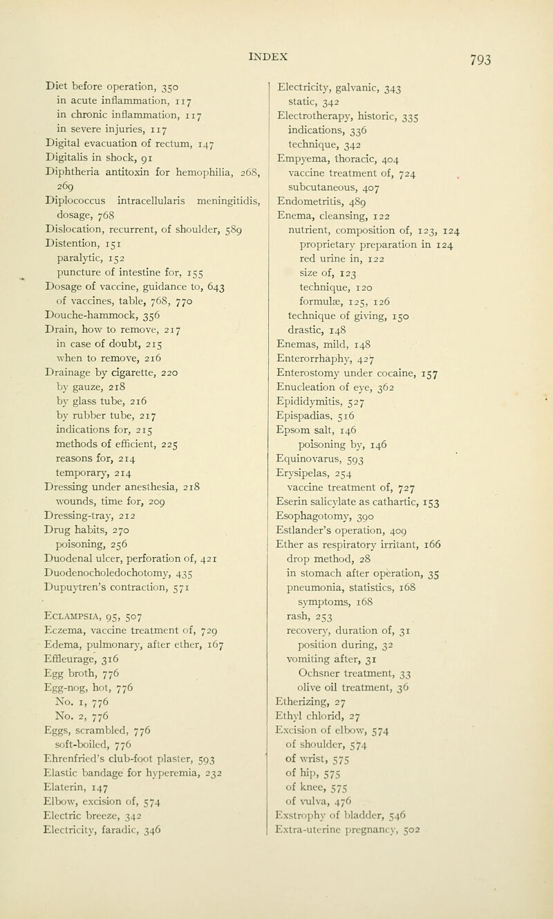 Diet before operation, 350 in acute inflammation, 117 in chronic inflammation, 117 in severe injuries, 117 Digital evacuation of rectum, 147 Digitalis in shock, 91 Diphtheria antitoxin for hemophilia, 26S, 269 Diplococcus intracellularis meningitidis, dosage, 768 Dislocation, recurrent, of shoulder, 589 Distention, 151 paralytic, 152 puncture of intestine for, 155 Dosage of vaccine, guidance to, 643 of vaccines, table, 768, 770 Douche-hammock, 356 Drain, how to remove, 217 in case of doubt, 215 when to remove, 216 Drainage by cigarette, 220 by gauze, 218 by glass tube, 216 by rubber tube, 217 indications for, 215 methods of efficient, 225 reasons for, 214 temporary, 214 Dressing under anesthesia, 218 wounds, time for, 209 Dressing-tray, 212 Drug habits, 270 poisoning, 256 Duodenal ulcer, perforation of, 421 Duodenocholedochotomy, 435 Dupuytren's contraction, 571 Eclampsia, 95, 507 Eczema, vaccine treatment of, 729 Edema, pulmonary, after ether, 167 Effleurage, 316 Egg broth, 776 Egg-nog, hot, 776 No. I, 776 No. 2, 776 Eggs, scrambled, 776 soft-boiled, 776 Ehrenfried's club-foot plaster, 593 Elastic bandage for hyperemia, 232 Elaterin, 147 Elbow, excision of, 574 Electric breeze, 342 Electricity, faradic, 346 Electricity, galvanic, 343 static, 342 Electrotherapy, historic, 335 indications, 336 technique, 342 Empyema, thoracic, 404 vaccine treatment of, 724 subcutaneous, 407 Endometritis, 489 Enema, cleansing, 122 nutrient, composition of, 123, 124 proprietary preparation in 124 red urine in, 122 size of, 123 technique, 120 formulae, 125, 126 technique of giving, 150 drastic, 148 Enemas, mild, 148 Enterorrhaphy, 427 Enterostomy under cocaine, 157 Enucleation of eye, 362 Epididymitis, 527 Epispadias, 516 Epsom salt, 146 poisoning by, 146 Equinovarus, 593 Erysipelas, 254 vaccine treatment of, 727 Eserin salicylate as cathartic, 153 Esophagotomy, 390 Estlander's operation, 409 Ether as respiratory irritant, 166 drop method, 28 in stomach after operation, 35 pneumonia, statistics, 168 symptoms, 168 rash, 253 recovery, duration of, 31 position during, 32 vomiting after, 31 Ochsner treatment, 33 olive oil treatment, 36 Etherizing, 27 Ethyl chlorid, 27 Excision of elbow, 574 of shoulder, 574 of wrist, 575 of hip, 575 of knee, 575 of vulva, 476 Exstrophy of bladder, 546 Extra-uterine ])rcgnanc_\-, 502